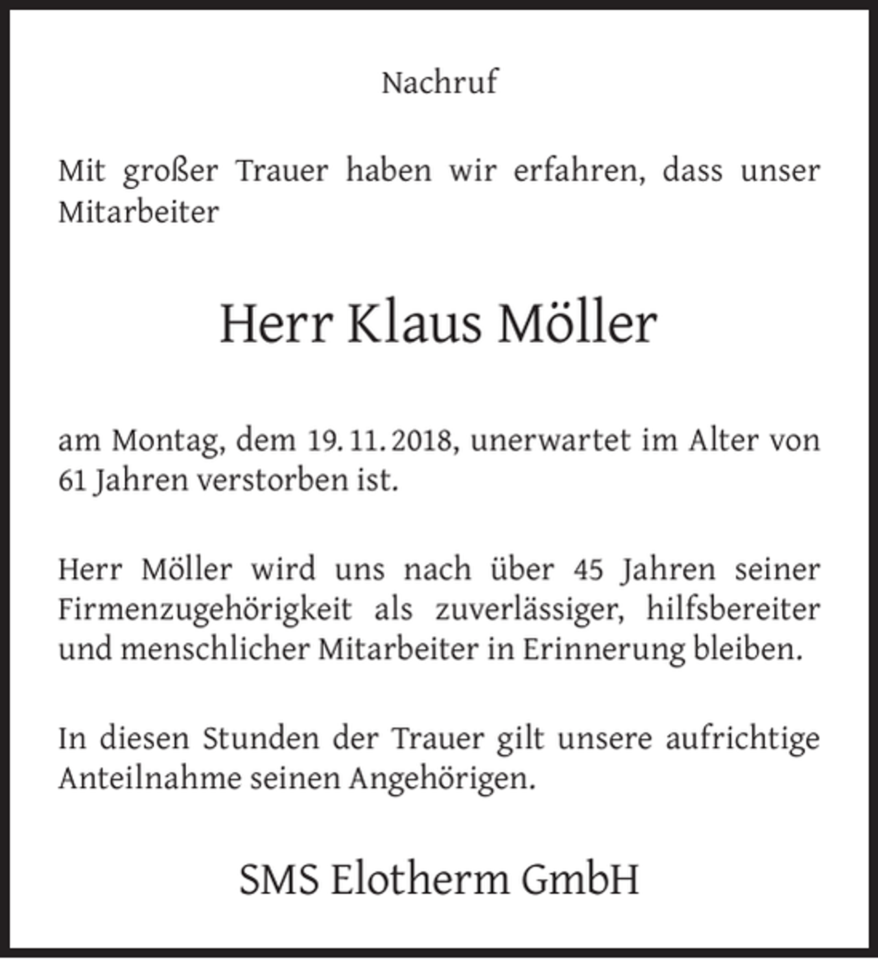 <p>Nachruf<br />Mit großer Trauer haben wir erfahren, dass unser<br />Mitarbeiter</p><p>Herr Klaus Möller<br />am Montag, dem 19. 11. 2018, unerwartet im Alter von<br />61 Jahren verstorben ist.<br />Herr Möller wird uns nach über 45 Jahren seiner<br />Firmenzugehörigkeit als zuverlässiger, hilfsbereiter<br />und menschlicher Mitarbeiter in Erinnerung bleiben.<br />In diesen Stunden der Trauer gilt unsere aufrichtige<br />Anteilnahme seinen Angehörigen.</p><p>SMS Elotherm GmbH</p>