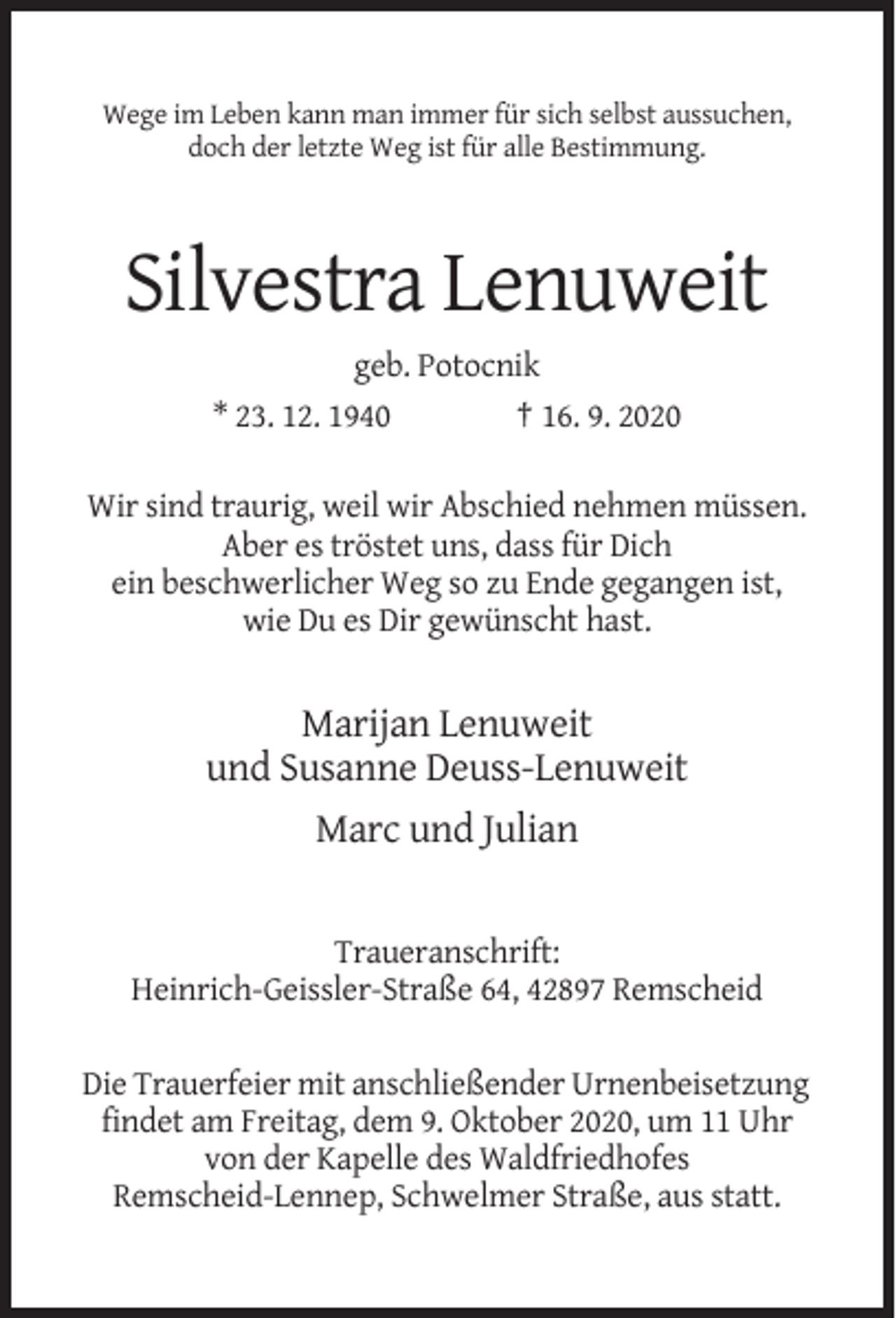 <p>Wege im Leben kann man immer für sich selbst aussuchen,<br />doch der letzte Weg ist für alle Bestimmung.</p><p>Silvestra Lenuweit<br />geb. Potocnik<br />* 23. 12. 1940<br />† 16. 9. 2020<br />Wir sind traurig, weil wir Abschied nehmen müssen.<br />Aber es tröstet uns, dass für Dich<br />ein beschwerlicher Weg so zu Ende gegangen ist,<br />wie Du es Dir gewünscht hast.</p><p>Marijan Lenuweit<br />und Susanne Deuss-Lenuweit<br />Marc und Julian</p><p>Traueranschrift:<br />Heinrich-Geissler-Straße 64, 42897 Remscheid<br />Die Trauerfeier mit anschließender Urnenbeisetzung<br />findet am Freitag, dem 9. Oktober 2020, um 11 Uhr<br />von der Kapelle des Waldfriedhofes<br />Remscheid-Lennep, Schwelmer Straße, aus statt.</p>