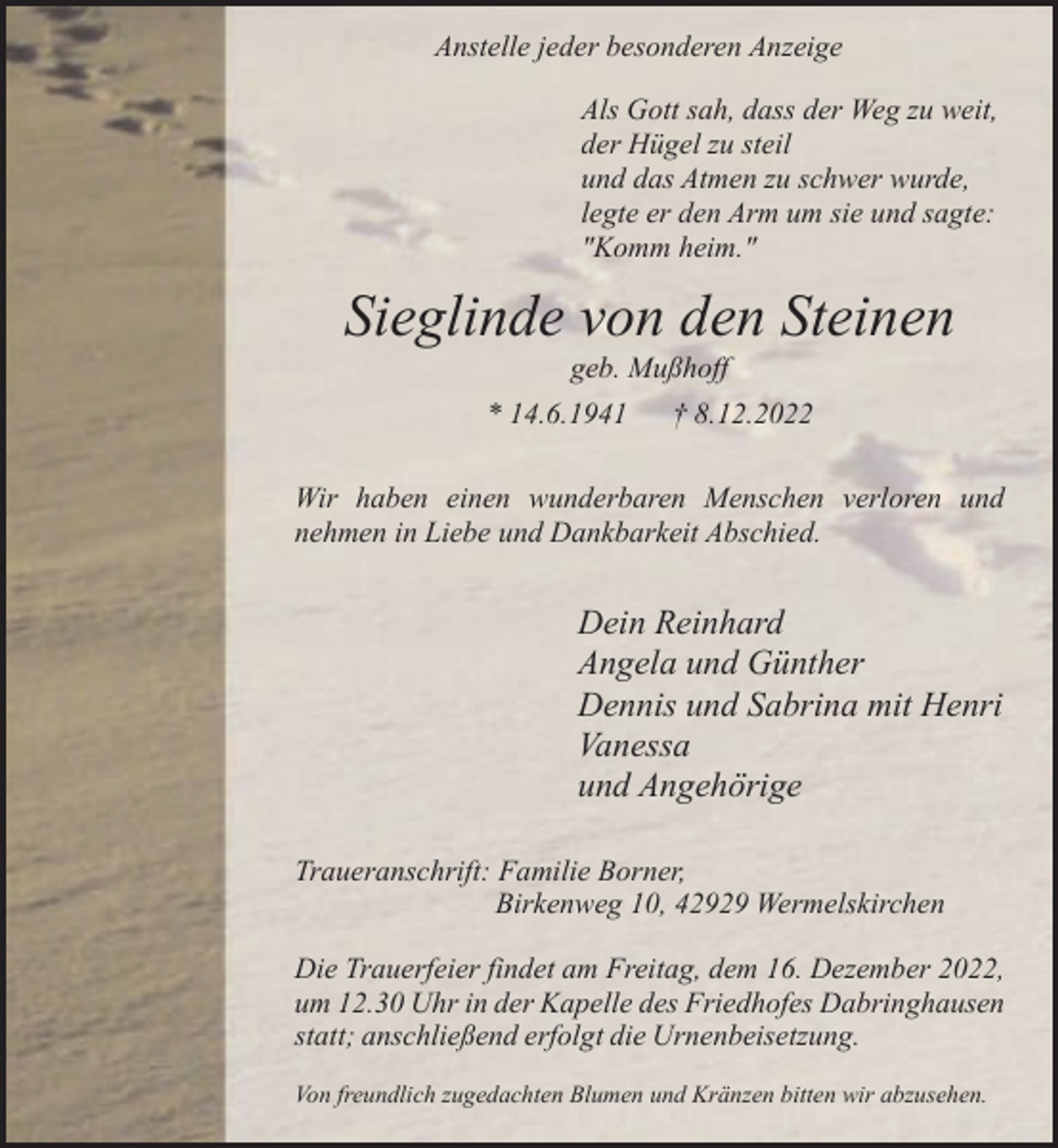 <p>Anstelle jeder besonderen Anzeige<br />Als Gott sah, dass der Weg zu weit,<br />der Hügel zu steil<br />und das Atmen zu schwer wurde,<br />legte er den Arm um sie und sagte:<br />"Komm heim."</p><p>Sieglinde von den Steinen<br />geb. Mußhoff</p><p>* 14.6.1941</p><p>† 8.12.2022</p><p>Wir haben einen wunderbaren Menschen verloren und<br />nehmen in Liebe und Dankbarkeit Abschied.</p><p>Dein Reinhard<br />Angela und Günther<br />Dennis und Sabrina mit Henri<br />Vanessa<br />und Angehörige<br />Traueranschrift: Familie Borner,<br />Birkenweg 10, 42929 Wermelskirchen<br />Die Trauerfeier findet am Freitag, dem 16. Dezember 2022,<br />um 12.30 Uhr in der Kapelle des Friedhofes Dabringhausen<br />statt; anschließend erfolgt die Urnenbeisetzung.<br />Von freundlich zugedachten Blumen und Kränzen bitten wir abzusehen.</p>