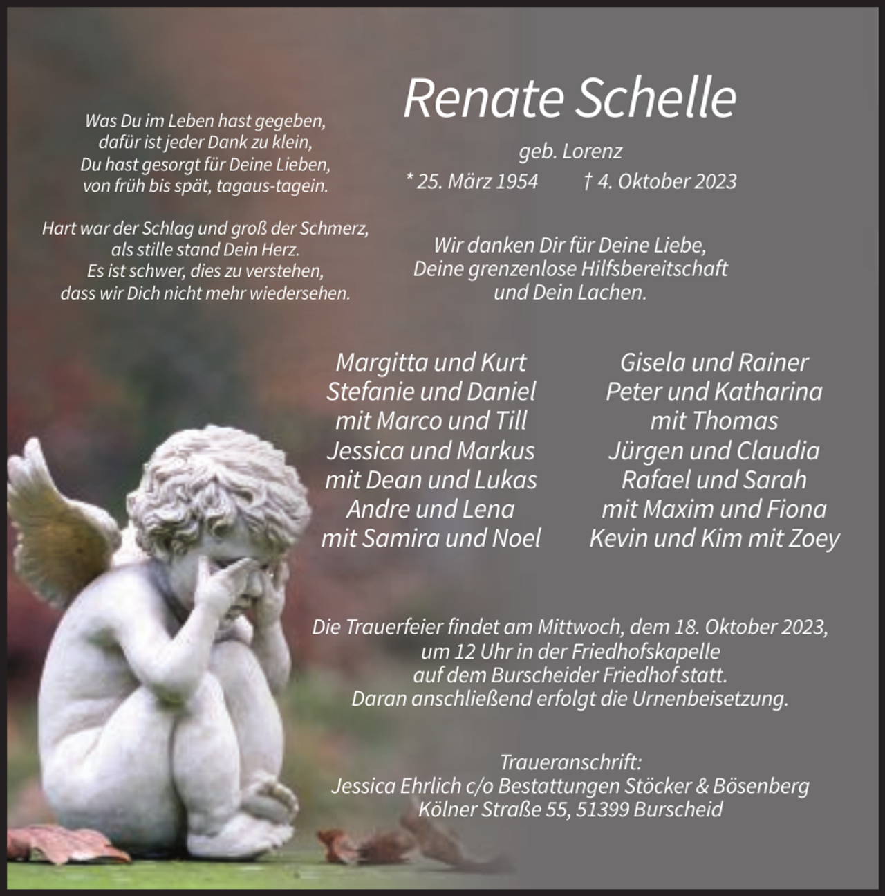 <p>Was Du im Leben hast gegeben,<br />dafür ist jeder Dank zu klein,<br />Du hast gesorgt für Deine Lieben,<br />von früh bis spät, tagaus-tagein.<br />Hart war der Schlag und groß der Schmerz,<br />als stille stand Dein Herz.<br />Es ist schwer, dies zu verstehen,<br />dass wir Dich nicht mehr wiedersehen.</p><p>Renate Schelle<br />geb. Lorenz<br />* 25. März 1954<br />† 4. Oktober 2023<br />Wir danken Dir für Deine Liebe,<br />Deine grenzenlose Hilfsbereitschaft<br />und Dein Lachen.</p><p>Margitta und Kurt<br />Stefanie und Daniel<br />mit Marco und Till<br />Jessica und Markus<br />mit Dean und Lukas<br />Andre und Lena<br />mit Samira und Noel</p><p>Gisela und Rainer<br />Peter und Katharina<br />mit Thomas<br />Jürgen und Claudia<br />Rafael und Sarah<br />mit Maxim und Fiona<br />Kevin und Kim mit Zoey</p><p>Die Trauerfeier findet am Mittwoch, dem 18. Oktober 2023,<br />um 12 Uhr in der Friedhofskapelle<br />auf dem Burscheider Friedhof statt.<br />Daran anschließend erfolgt die Urnenbeisetzung.<br />Traueranschrift:<br />Jessica Ehrlich c/o Bestattungen Stöcker &amp; Bösenberg<br />Kölner Straße 55, 51399 Burscheid</p>