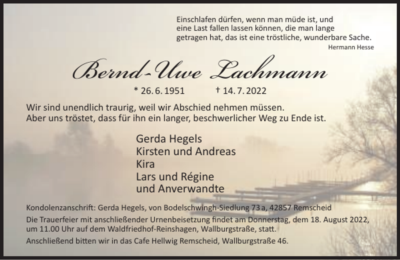 <p>Einschlafen dürfen, wenn man müde ist, und<br />eine Last fallen lassen können, die man lange<br />getragen hat, das ist eine tröstliche, wunderbare Sache.</p><p>Bernd-Uwe Lachmann<br />* 26. 6. 1951</p><p>Hermann Hesse</p><p>† 14. 7. 2022</p><p>Wir sind unendlich traurig, weil wir Abschied nehmen müssen.<br />Aber uns tröstet, dass für ihn ein langer, beschwerlicher Weg zu Ende ist.</p><p>Gerda Hegels<br />Kirsten und Andreas<br />Kira<br />Lars und Régine<br />und Anverwandte<br />Kondolenzanschrift: Gerda Hegels, von Bodelschwingh-Siedlung 73 a, 42857 Remscheid<br />Die Trauerfeier mit anschließender Urnenbeisetzung ﬁndet am Donnerstag, dem 18. August 2022,<br />um 11.00 Uhr auf dem Waldfriedhof-Reinshagen, Wallburgstraße, statt.<br />Anschließend bitten wir in das Cafe Hellwig Remscheid, Wallburgstraße 46.</p>