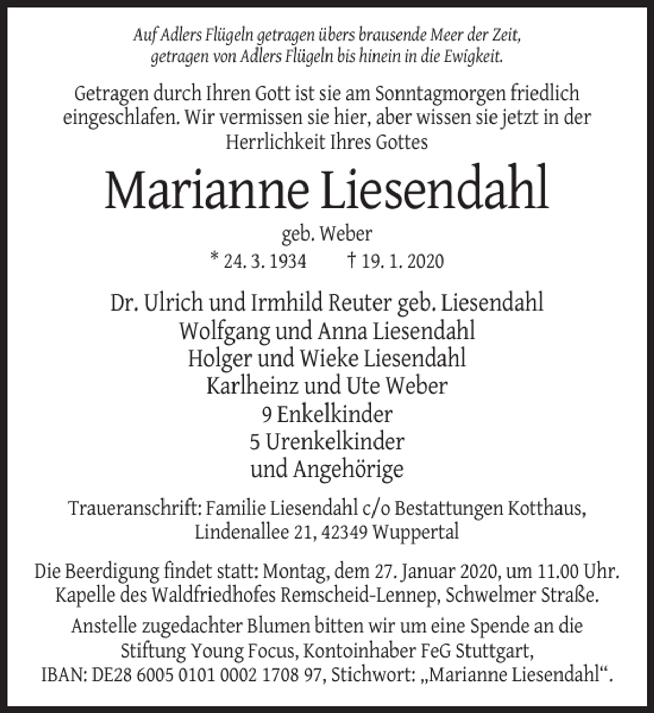 <p>Auf Adlers Flügeln getragen übers brausende Meer der Zeit,<br />getragen von Adlers Flügeln bis hinein in die Ewigkeit.</p><p>Getragen durch Ihren Gott ist sie am Sonntagmorgen friedlich<br />eingeschlafen. Wir vermissen sie hier, aber wissen sie jetzt in der<br />Herrlichkeit Ihres Gottes</p><p>Marianne Liesendahl<br />geb. Weber<br />* 24. 3. 1934<br />† 19. 1. 2020</p><p>Dr. Ulrich und Irmhild Reuter geb. Liesendahl<br />Wolfgang und Anna Liesendahl<br />Holger und Wieke Liesendahl<br />Karlheinz und Ute Weber<br />9 Enkelkinder<br />5 Urenkelkinder<br />und Angehörige<br />Traueranschrift: Familie Liesendahl c/o Bestattungen Kotthaus,<br />Lindenallee 21, 42349 Wuppertal<br />Die Beerdigung findet statt: Montag, dem 27. Januar 2020, um 11.00 Uhr.<br />Kapelle des Waldfriedhofes Remscheid-Lennep, Schwelmer Straße.<br />Anstelle zugedachter Blumen bitten wir um eine Spende an die<br />Stiftung Young Focus, Kontoinhaber FeG Stuttgart,<br />IBAN: DE28 6005 0101 0002 1708 97, Stichwort: „Marianne Liesendahl“.</p>