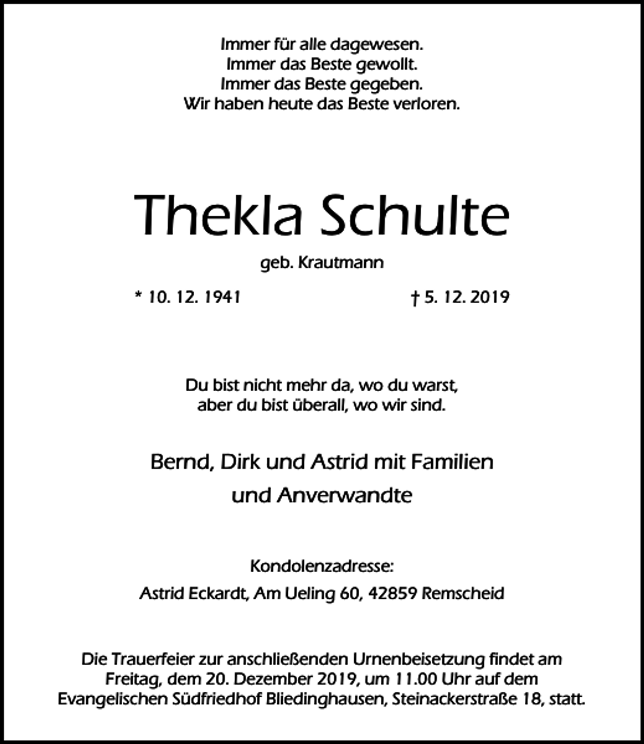 <p>Immer für alle dagewesen.<br />Immer das Beste gewollt.<br />Immer das Beste gegeben.<br />Wir haben heute das Beste verloren.</p><p>Thekla Schulte<br />geb. Krautmann</p><p>* 10. 12. 1941</p><p>† 5. 12. 2019</p><p>Du bist nicht mehr da, wo du warst,<br />aber du bist überall, wo wir sind.</p><p>Bernd, Dirk und Astrid mit Familien<br />und Anverwandte<br />Kondolenzadresse:<br />Astrid Eckardt, Am Ueling 60, 42859 Remscheid<br />Die Trauerfeier zur anschließenden Urnenbeisetzung findet am<br />Freitag, dem 20. Dezember 2019, um 11.00 Uhr auf dem<br />Evangelischen Südfriedhof Bliedinghausen, Steinackerstraße 18, statt.</p>