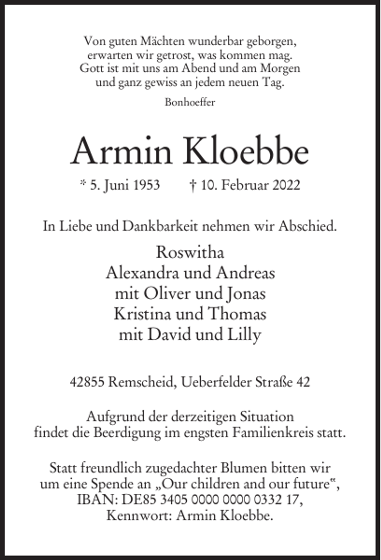 <p>Von guten Mächten wunderbar geborgen,<br />erwarten wir getrost, was kommen mag.<br />Gott ist mit uns am Abend und am Morgen<br />und ganz gewiss an jedem neuen Tag.<br />Bonhoeffer</p><p>Armin Kloebbe<br />* 5. Juni 1953</p><p>† 10. Februar 2022</p><p>In Liebe und Dankbarkeit nehmen wir Abschied.</p><p>Roswitha<br />Alexandra und Andreas<br />mit Oliver und Jonas<br />Kristina und Thomas<br />mit David und Lilly<br />42855 Remscheid, Ueberfelder Straße 42<br />Aufgrund der derzeitigen Situation<br />findet die Beerdigung im engsten Familienkreis statt.<br />Statt freundlich zugedachter Blumen bitten wir<br />um eine Spende an „Our children and our future“,<br />IBAN: DE85 3405 0332 17,<br />Kennwort: Armin Kloebbe.</p>
