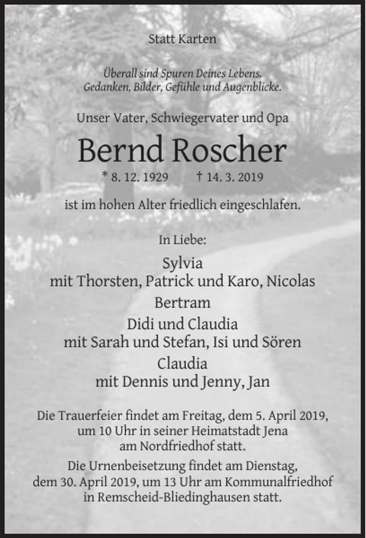<p>Statt Karten<br />Überall sind Spuren Deines Lebens.<br />Gedanken, Bilder, Gefühle und Augenblicke.</p><p>Unser Vater, Schwiegervater und Opa</p><p>Bernd Roscher<br />* 8. 12. 1929</p><p>† 14. 3. 2019</p><p>ist im hohen Alter friedlich eingeschlafen.<br />In Liebe:</p><p>Sylvia<br />mit Thorsten, Patrick und Karo, Nicolas<br />Bertram<br />Didi und Claudia<br />mit Sarah und Stefan, Isi und Sören<br />Claudia<br />mit Dennis und Jenny, Jan<br />Die Trauerfeier findet am Freitag, dem 5. April 2019,<br />um 10 Uhr in seiner Heimatstadt Jena<br />am Nordfriedhof statt.<br />Die Urnenbeisetzung findet am Dienstag,<br />dem 30. April 2019, um 13 Uhr am Kommunalfriedhof<br />in Remscheid-Bliedinghausen statt.</p>