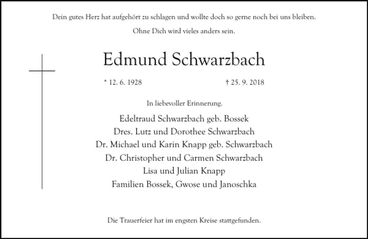 <p>Dein gutes Herz hat aufgehört zu schlagen und wollte doch so gerne noch bei uns bleiben.<br />Ohne Dich wird vieles anders sein.</p><p>Edmund Schwarzbach<br />* 12. 6. 1928</p><p>† 25. 9. 2018<br />In liebevoller Erinnerung.</p><p>Edeltraud Schwarzbach geb. Bossek<br />Dres. Lutz und Dorothee Schwarzbach<br />Dr. Michael und Karin Knapp geb. Schwarzbach<br />Dr. Christopher und Carmen Schwarzbach<br />Lisa und Julian Knapp<br />Familien Bossek, Gwose und Janoschka</p><p>Die Trauerfeier hat im engsten Kreise stattgefunden.</p>