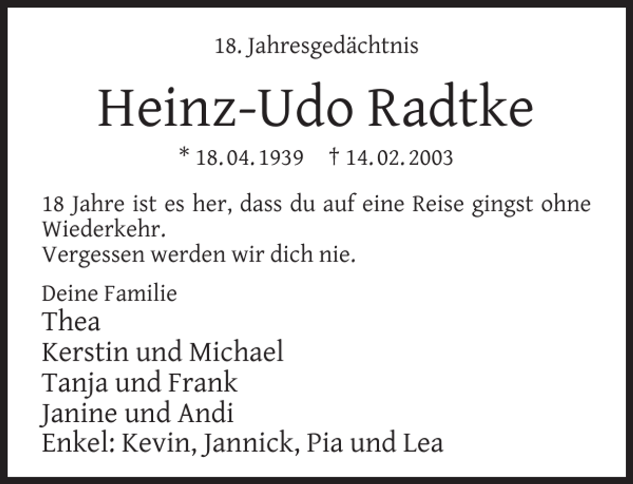 <p>18. Jahresgedächtnis</p><p>Heinz-Udo Radtke<br />* 18. 04. 1939</p><p>† 14. 02. 2003</p><p>18 Jahre ist es her, dass du auf eine Reise gingst ohne<br />Wiederkehr.<br />Vergessen werden wir dich nie.<br />Deine Familie</p><p>Thea<br />Kerstin und Michael<br />Tanja und Frank<br />Janine und Andi<br />Enkel: Kevin, Jannick, Pia und Lea</p>