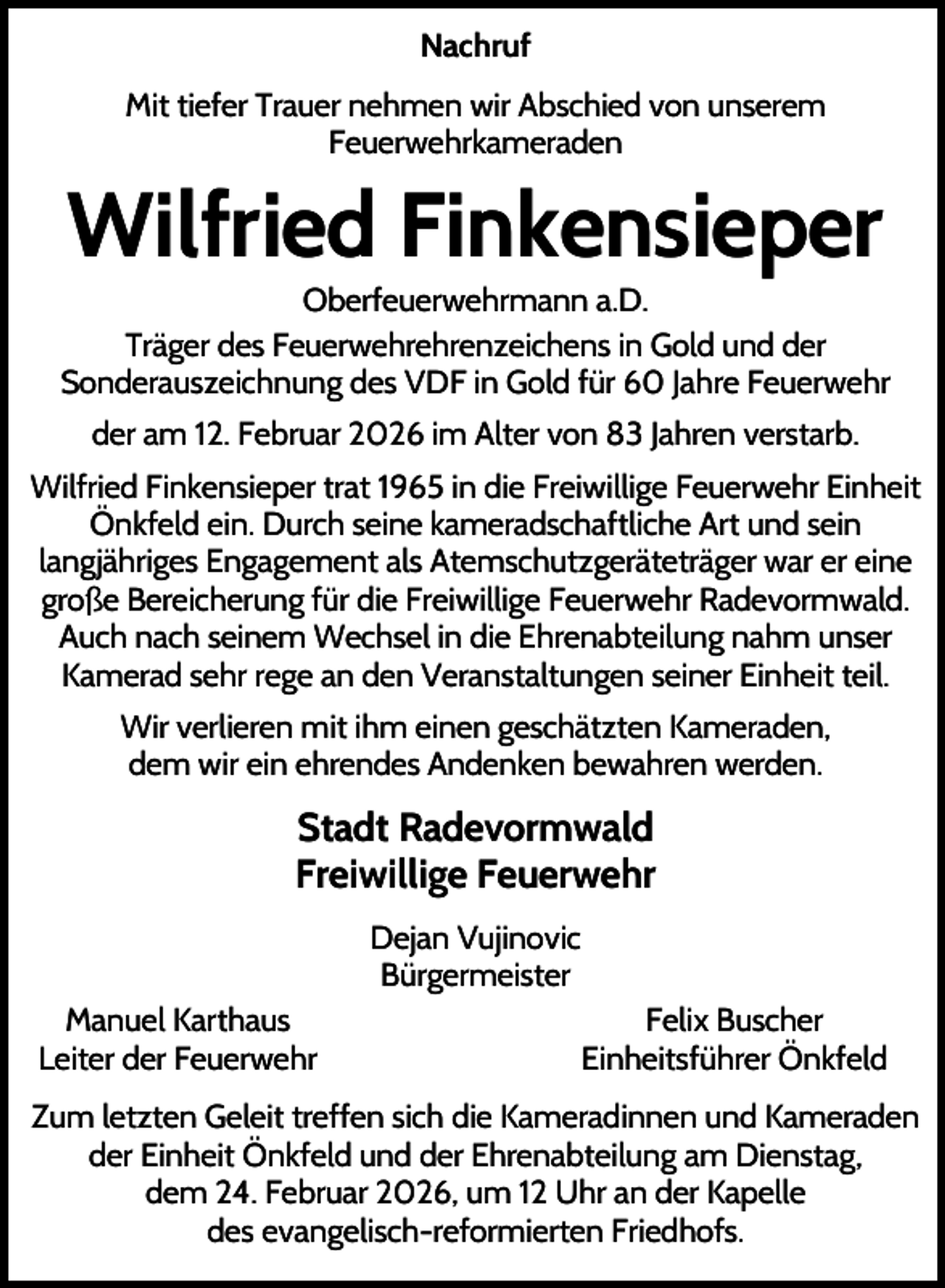 <p>Nachruf<br />Mit tiefer Trauer nehmen wir Abschied von unserem<br />Feuerwehrkameraden</p><p>Wilfried Finkensieper<br />Oberfeuerwehrmann a.D.<br />Träger des Feuerwehrehrenzeichens in Gold und der<br />Sonderauszeichnung des VDF in Gold für 60 Jahre Feuerwehr<br />der am 12. Februar 2026 im Alter von 83 Jahren verstarb.<br />Wilfried Finkensieper trat 1965 in die Freiwillige Feuerwehr Einheit<br />Önkfeld ein. Durch seine kameradschaftliche Art und sein<br />langjähriges Engagement als Atemschutzgeräteträger war er eine<br />große Bereicherung für die Freiwillige Feuerwehr Radevormwald.<br />Auch nach seinem Wechsel in die Ehrenabteilung nahm unser<br />Kamerad sehr rege an den Veranstaltungen seiner Einheit teil.<br />Wir verlieren mit ihm einen geschätzten Kameraden,<br />dem wir ein ehrendes Andenken bewahren werden.</p><p>Stadt Radevormwald<br />Freiwillige Feuerwehr<br />Dejan Vujinovic<br />Bürgermeister<br />Manuel Karthaus<br />Leiter der Feuerwehr</p><p>Felix Buscher<br />Einheitsführer Önkfeld</p><p>Zum letzten Geleit treffen sich die Kameradinnen und Kameraden<br />der Einheit Önkfeld und der Ehrenabteilung am Dienstag,<br />dem 24. Februar 2026, um 12 Uhr an der Kapelle<br />des evangelisch-reformierten Friedhofs.</p>