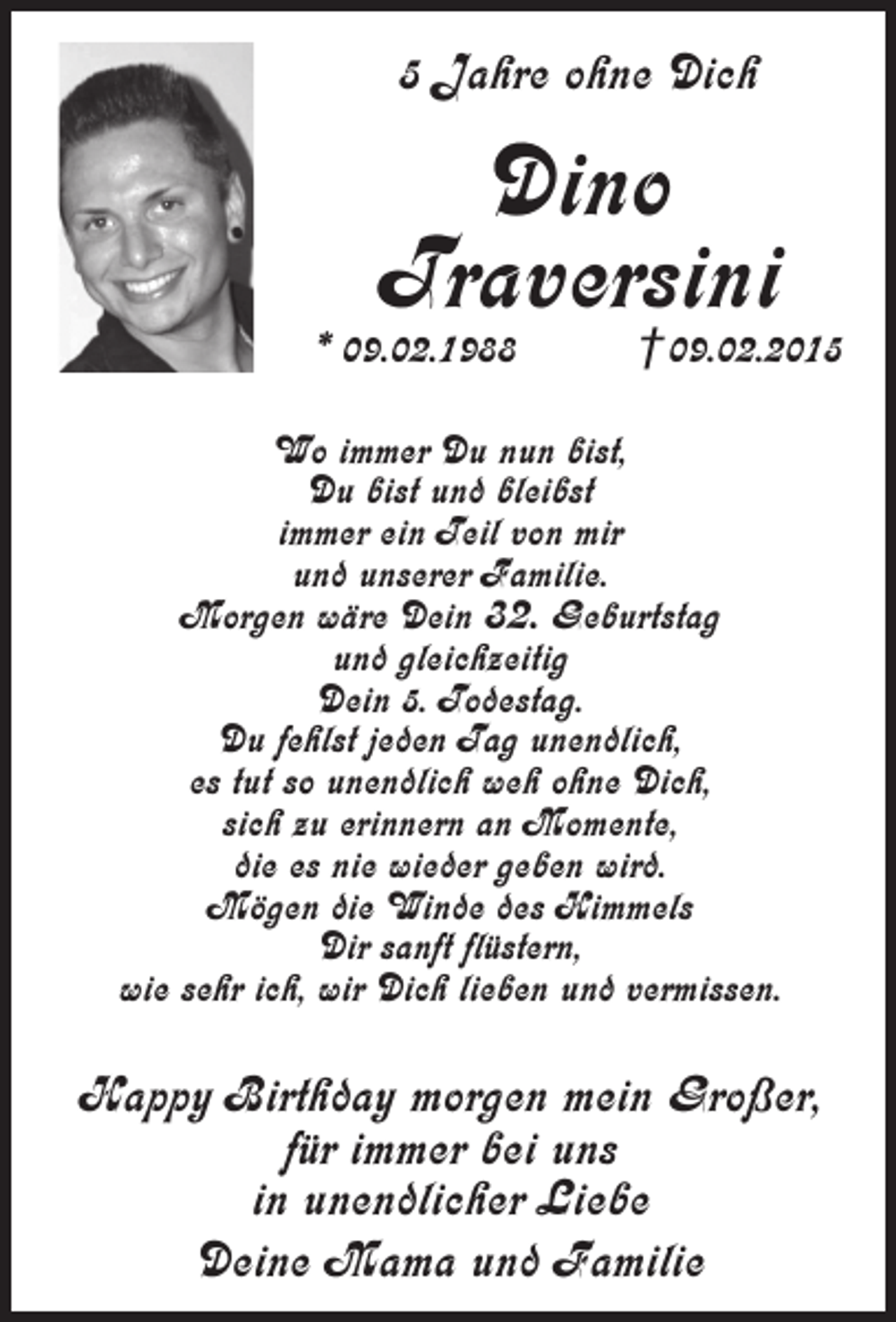 <p>5 Jahre ohne Dich</p><p>Dino<br />Traversini</p><p>* 09.02.1988</p><p>†09.02.2015</p><p>Wo immer Du nun bist,<br />Du bist und bleibst<br />immer ein Teil von mir<br />und unserer Familie.<br />Morgen wäre Dein 32. Geburtstag<br />und gleichzeitig<br />Dein 5. Todestag.<br />Du fehlst jeden Tag unendlich,<br />es tut so unendlich weh ohne Dich,<br />sich zu erinnern an Momente,<br />die es nie wieder geben wird.<br />Mögen die Winde des Himmels<br />Dir sanft flüstern,<br />wie sehr ich, wir Dich lieben und vermissen.</p><p>Happy Birthday morgen mein Großer,<br />für immer bei uns<br />in unendlicher Liebe<br />Deine Mama und Familie</p>