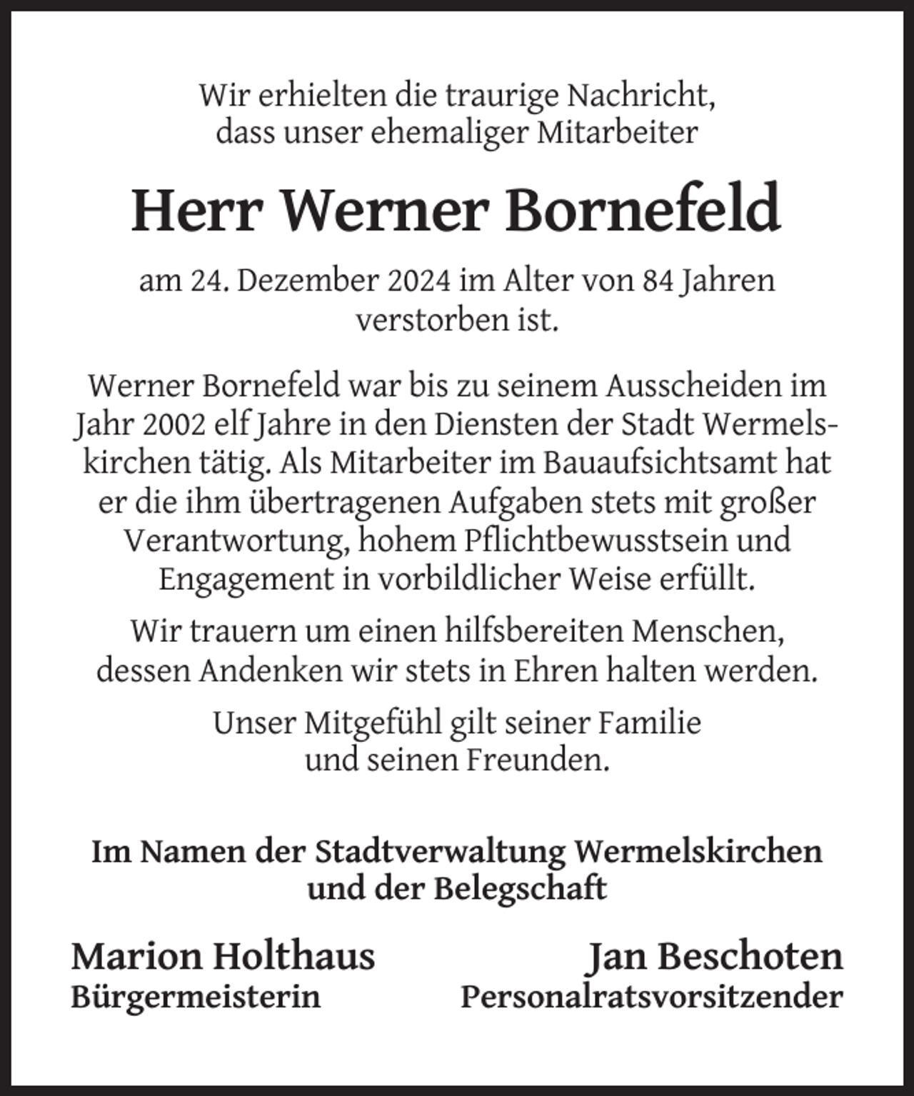 <p>Wir erhielten die traurige Nachricht,<br />dass unser ehemaliger Mitarbeiter</p><p>Herr Werner Bornefeld<br />am 24. Dezember 2024 im Alter von 84 Jahren<br />verstorben ist.<br />Werner Bornefeld war bis zu seinem Ausscheiden im<br />Jahr 2002 elf Jahre in den Diensten der Stadt Wermelskirchen tätig. Als Mitarbeiter im Bauaufsichtsamt hat<br />er die ihm übertragenen Aufgaben stets mit großer<br />Verantwortung, hohem Pflichtbewusstsein und<br />Engagement in vorbildlicher Weise erfüllt.<br />Wir trauern um einen hilfsbereiten Menschen,<br />dessen Andenken wir stets in Ehren halten werden.<br />Unser Mitgefühl gilt seiner Familie<br />und seinen Freunden.<br />Im Namen der Stadtverwaltung Wermelskirchen<br />und der Belegschaft</p><p>Marion Holthaus<br />Bürgermeisterin</p><p>Jan Beschoten<br />Personalratsvorsitzender</p>