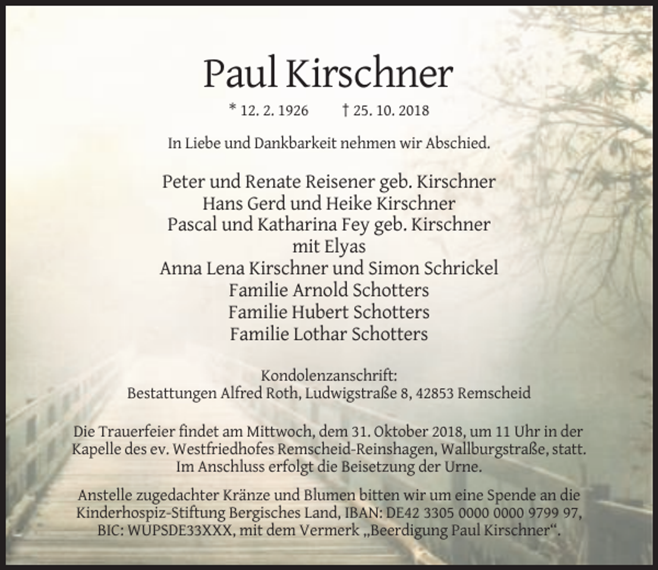 <p>Paul Kirschner<br />* 12. 2. 1926</p><p>† 25. 10. 2018</p><p>In Liebe und Dankbarkeit nehmen wir Abschied.</p><p>Peter und Renate Reisener geb. Kirschner<br />Hans Gerd und Heike Kirschner<br />Pascal und Katharina Fey geb. Kirschner<br />mit Elyas<br />Anna Lena Kirschner und Simon Schrickel<br />Familie Arnold Schotters<br />Familie Hubert Schotters<br />Familie Lothar Schotters<br />Kondolenzanschrift:<br />Bestattungen Alfred Roth, Ludwigstraße 8, 42853 Remscheid<br />Die Trauerfeier findet am Mittwoch, dem 31. Oktober 2018, um 11 Uhr in der<br />Kapelle des ev. Westfriedhofes Remscheid-Reinshagen, Wallburgstraße, statt.<br />Im Anschluss erfolgt die Beisetzung der Urne.<br />Anstelle zugedachter Kränze und Blumen bitten wir um eine Spende an die<br />Kinderhospiz-Stiftung Bergisches Land, IBAN: DE42 3305 9797,<br />BIC: WUPSDE33XXX, mit dem Vermerk „Beerdigung Paul Kirschner“.</p>