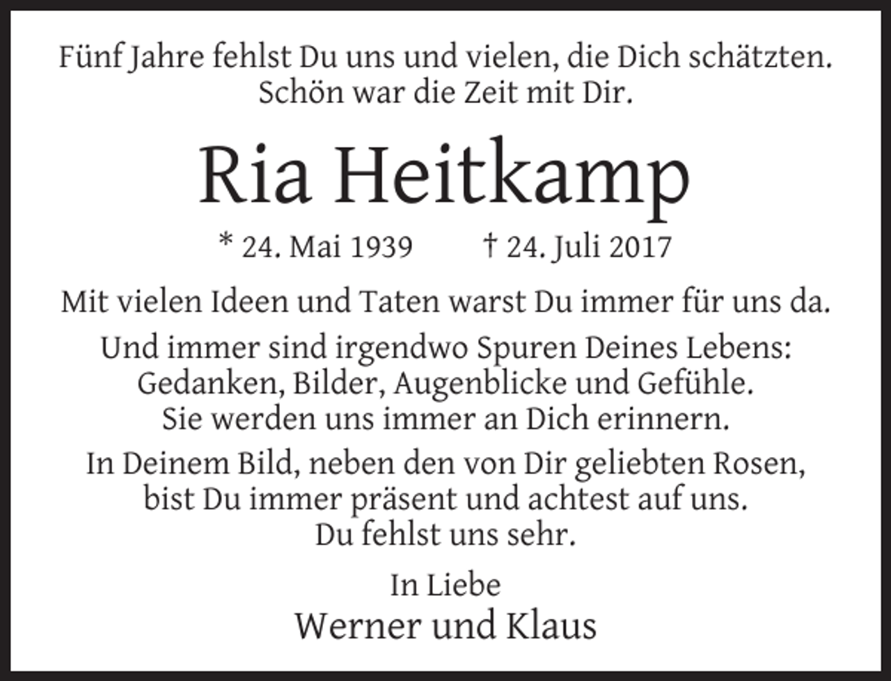 <p>Fünf Jahre fehlst Du uns und vielen, die Dich schätzten.<br />Schön war die Zeit mit Dir.</p><p>Ria Heitkamp<br />* 24. Mai 1939</p><p>† 24. Juli 2017</p><p>Mit vielen Ideen und Taten warst Du immer für uns da.<br />Und immer sind irgendwo Spuren Deines Lebens:<br />Gedanken, Bilder, Augenblicke und Gefühle.<br />Sie werden uns immer an Dich erinnern.<br />In Deinem Bild, neben den von Dir geliebten Rosen,<br />bist Du immer präsent und achtest auf uns.<br />Du fehlst uns sehr.<br />In Liebe</p><p>Werner und Klaus</p>