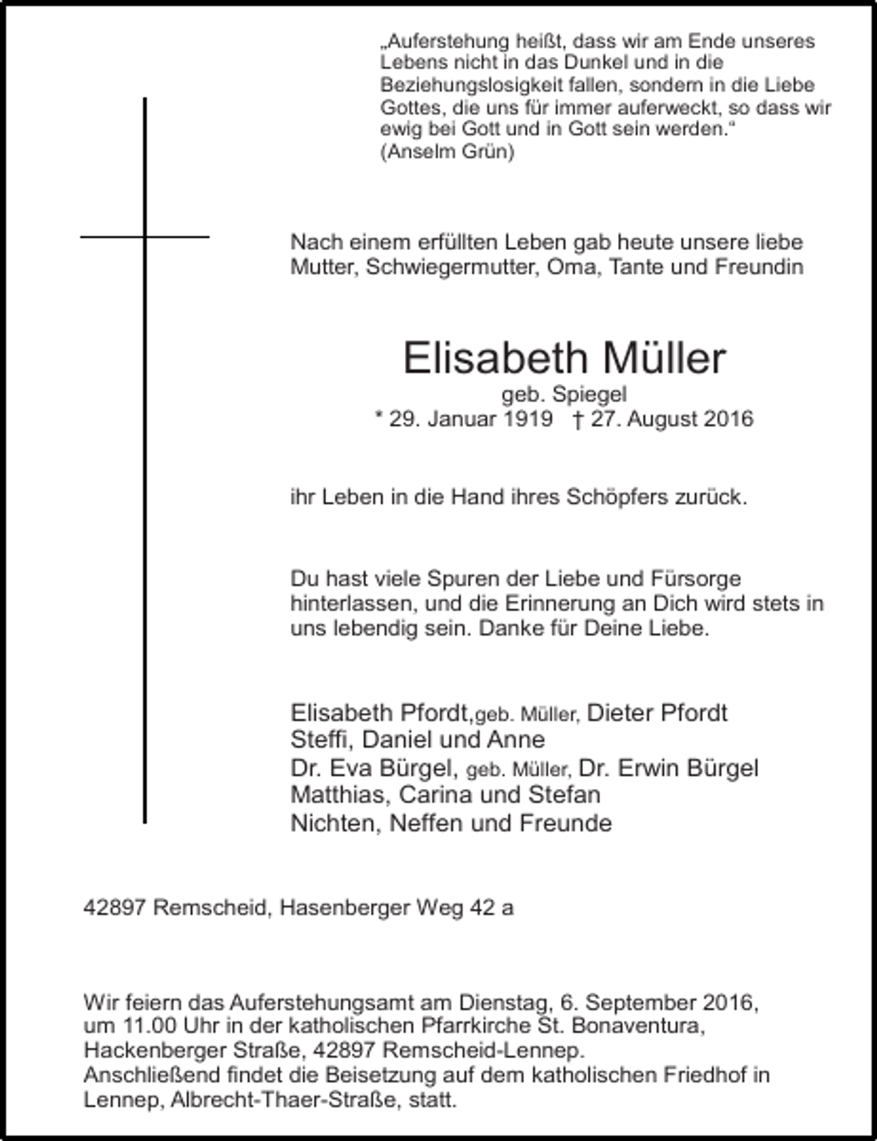 <p>„Auferstehung heißt, dass wir am Ende unseres<br />Lebens nicht in das Dunkel und in die<br />Beziehungslosigkeit fallen, sondern in die Liebe<br />Gottes, die uns für immer auferweckt, so dass wir<br />ewig bei Gott und in Gott sein werden.“<br />(Anselm Grün)</p><p>Nach einem erfüllten Leben gab heute unsere liebe<br />Mutter, Schwiegermutter, Oma, Tante und Freundin</p><p>Elisabeth Müller</p><p>geb. Spiegel<br />* 29. Januar 1919 † 27. August 2016<br />ihr Leben in die Hand ihres Schöpfers zurück.<br />Du hast viele Spuren der Liebe und Fürsorge<br />hinterlassen, und die Erinnerung an Dich wird stets in<br />uns lebendig sein. Danke für Deine Liebe.</p><p>Elisabeth Pfordt,geb. Müller, Dieter Pfordt<br />Steffi, Daniel und Anne<br />Dr. Eva Bürgel, geb. Müller, Dr. Erwin Bürgel<br />Matthias, Carina und Stefan<br />Nichten, Neffen und Freunde<br />42897 Remscheid, Hasenberger Weg 42 a</p><p>Wir feiern das Auferstehungsamt am Dienstag, 6. September 2016,<br />um 11.00 Uhr in der katholischen Pfarrkirche St. Bonaventura,<br />Hackenberger Straße, 42897 Remscheid-Lennep.<br />Anschließend findet die Beisetzung auf dem katholischen Friedhof in<br />Lennep, Albrecht-Thaer-Straße, statt.</p>