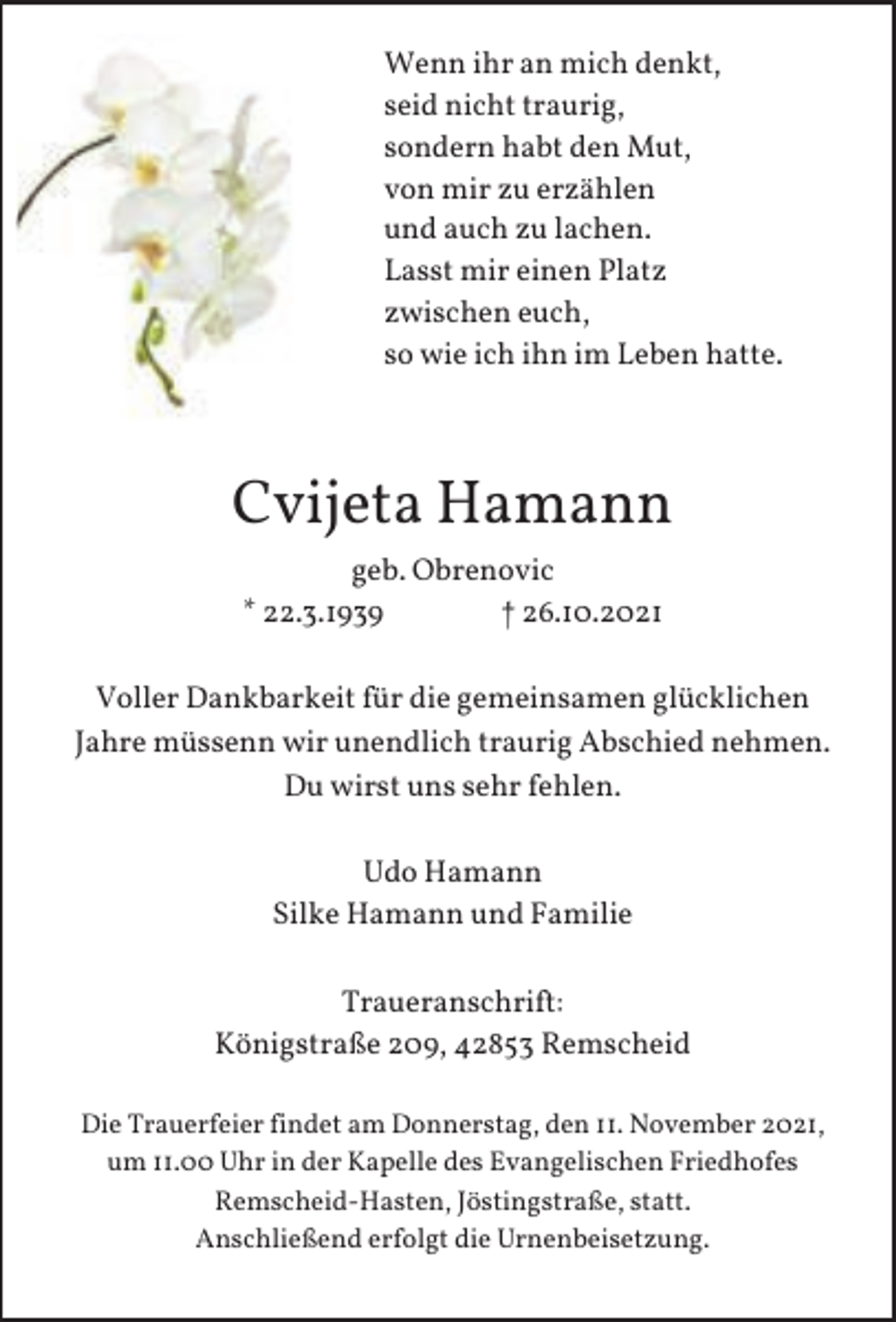 <p>Wenn ihr an mich denkt,<br />seid nicht traurig,<br />sondern habt den Mut,<br />von mir zu erzählen<br />und auch zu lachen.<br />Lasst mir einen Platz<br />zwischen euch,<br />so wie ich ihn im Leben hatte.</p><p>Cvijeta Hamann<br />geb. Obrenovic<br />* 22.3.1939<br />† 26.10.2021<br />Voller Dankbarkeit für die gemeinsamen glücklichen<br />Jahre müssenn wir unendlich traurig Abschied nehmen.<br />Du wirst uns sehr fehlen.<br />Udo Hamann<br />Silke Hamann und Familie<br />Traueranschrift:<br />Königstraße 209, 42853 Remscheid<br />Die Trauerfeier findet am Donnerstag, den 11. November 2021,<br />um 11.00 Uhr in der Kapelle des Evangelischen Friedhofes<br />Remscheid-Hasten, Jöstingstraße, statt.<br />Anschließend erfolgt die Urnenbeisetzung.</p>