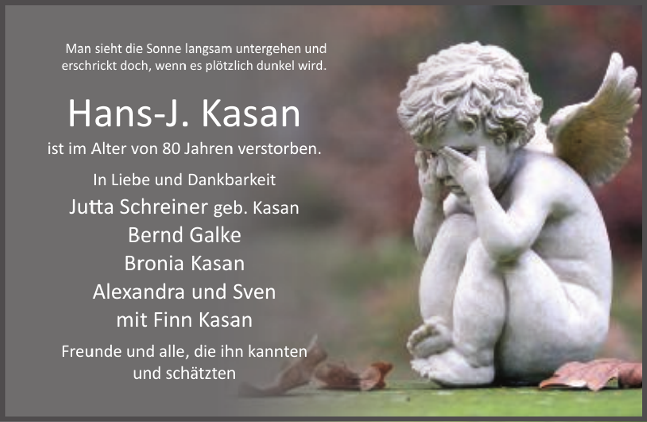 <p>Man sieht die Sonne langsam untergehen und<br />erschrickt doch, wenn es plötzlich dunkel wird.</p><p>Hans-J. Kasan</p><p>ist im Alter von 80 Jahren verstorben.<br />In Liebe und Dankbarkeit</p><p>Jutta Schreiner geb. Kasan<br />Bernd Galke<br />Bronia Kasan<br />Alexandra und Sven<br />mit Finn Kasan<br />Freunde und alle, die ihn kannten<br />und schätzten</p>