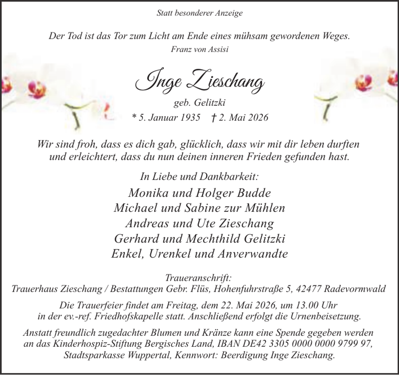 <p>Statt besonderer Anzeige</p><p>Der Tod ist das Tor zum Licht am Ende eines mühsam gewordenen Weges.<br />Franz von Assisi</p><p>Inge Z ieschang<br />geb. Gelitzki<br />* 5. Januar 1935 † 2. Mai 2026</p><p>Wir sind froh, dass es dich gab, glücklich, dass wir mit dir leben durften<br />und erleichtert, dass du nun deinen inneren Frieden gefunden hast.<br />In Liebe und Dankbarkeit:</p><p>Monika und Holger Budde<br />Michael und Sabine zur Mühlen<br />Andreas und Ute Zieschang<br />Gerhard und Mechthild Gelitzki<br />Enkel, Urenkel und Anverwandte<br />Traueranschrift:<br />Trauerhaus Zieschang / Bestattungen Gebr. Flüs, Hohenfuhrstraße 5, 42477 Radevormwald<br />Die Trauerfeier findet am Freitag, dem 22. Mai 2026, um 13.00 Uhr<br />in der ev.-ref. Friedhofskapelle statt. Anschließend erfolgt die Urnenbeisetzung.<br />Anstatt freundlich zugedachter Blumen und Kränze kann eine Spende gegeben werden<br />an das Kinderhospiz-Stiftung Bergisches Land, IBAN DE42 3305 9797,<br />Stadtsparkasse Wuppertal, Kennwort: Beerdigung Inge Zieschang.</p>