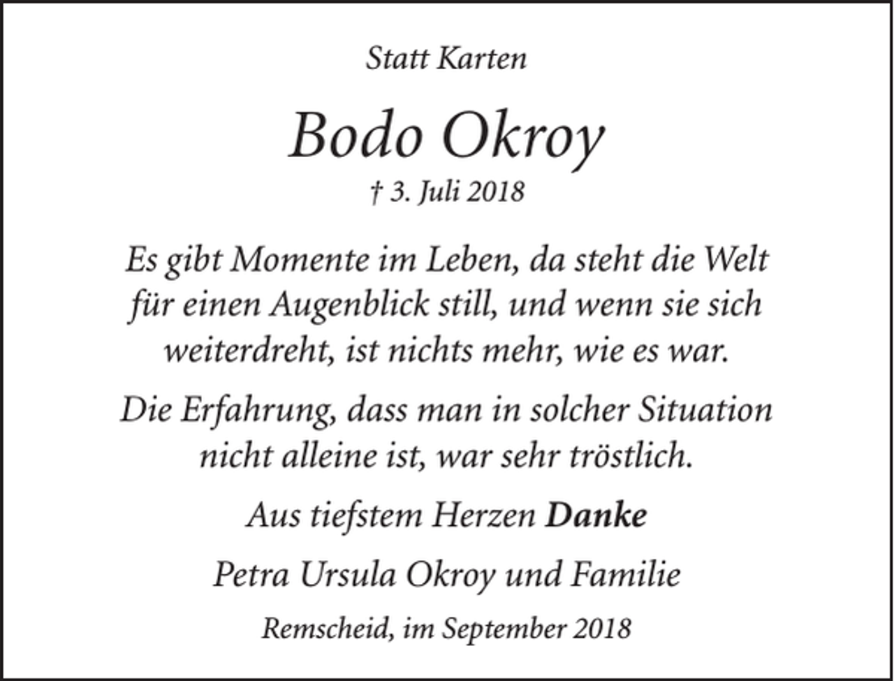 <p>Statt Karten</p><p>Bodo Okroy<br />† 3. Juli 2018</p><p>Es gibt Momente im Leben, da steht die Welt<br />für einen Augenblick still, und wenn sie sich<br />weiterdreht, ist nichts mehr, wie es war.<br />Die Erfahrung, dass man in solcher Situation<br />nicht alleine ist, war sehr tröstlich.<br />Aus tiefstem Herzen Danke<br />Petra Ursula Okroy und Familie<br />Remscheid, im September 2018</p>