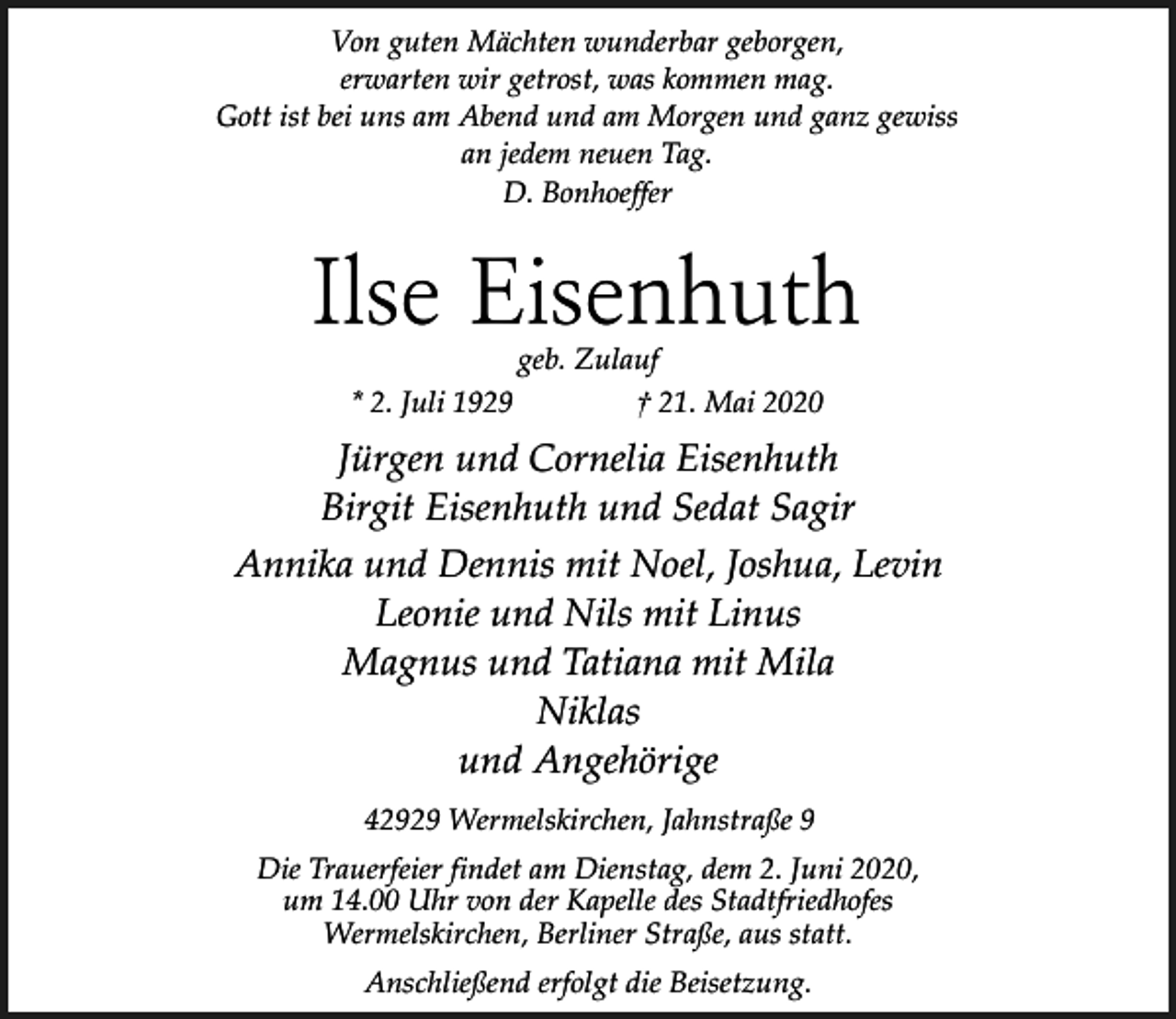 <p>Von guten Mächten wunderbar geborgen,<br />erwarten wir getrost, was kommen mag.<br />Gott ist bei uns am Abend und am Morgen und ganz gewiss<br />an jedem neuen Tag.<br />D. Bonhoeffer</p><p>Ilse Eisenhuth<br />geb. Zulauf<br />* 2. Juli 1929<br />† 21. Mai 2020</p><p>Jürgen und Cornelia Eisenhuth<br />Birgit Eisenhuth und Sedat Sagir<br />Annika und Dennis mit Noel, Joshua, Levin<br />Leonie und Nils mit Linus<br />Magnus und Tatiana mit Mila<br />Niklas<br />und Angehörige<br />42929 Wermelskirchen, Jahnstraße 9<br />Die Trauerfeier findet am Dienstag, dem 2. Juni 2020,<br />um 14.00 Uhr von der Kapelle des Stadtfriedhofes<br />Wermelskirchen, Berliner Straße, aus statt.<br />Anschließend erfolgt die Beisetzung.</p>