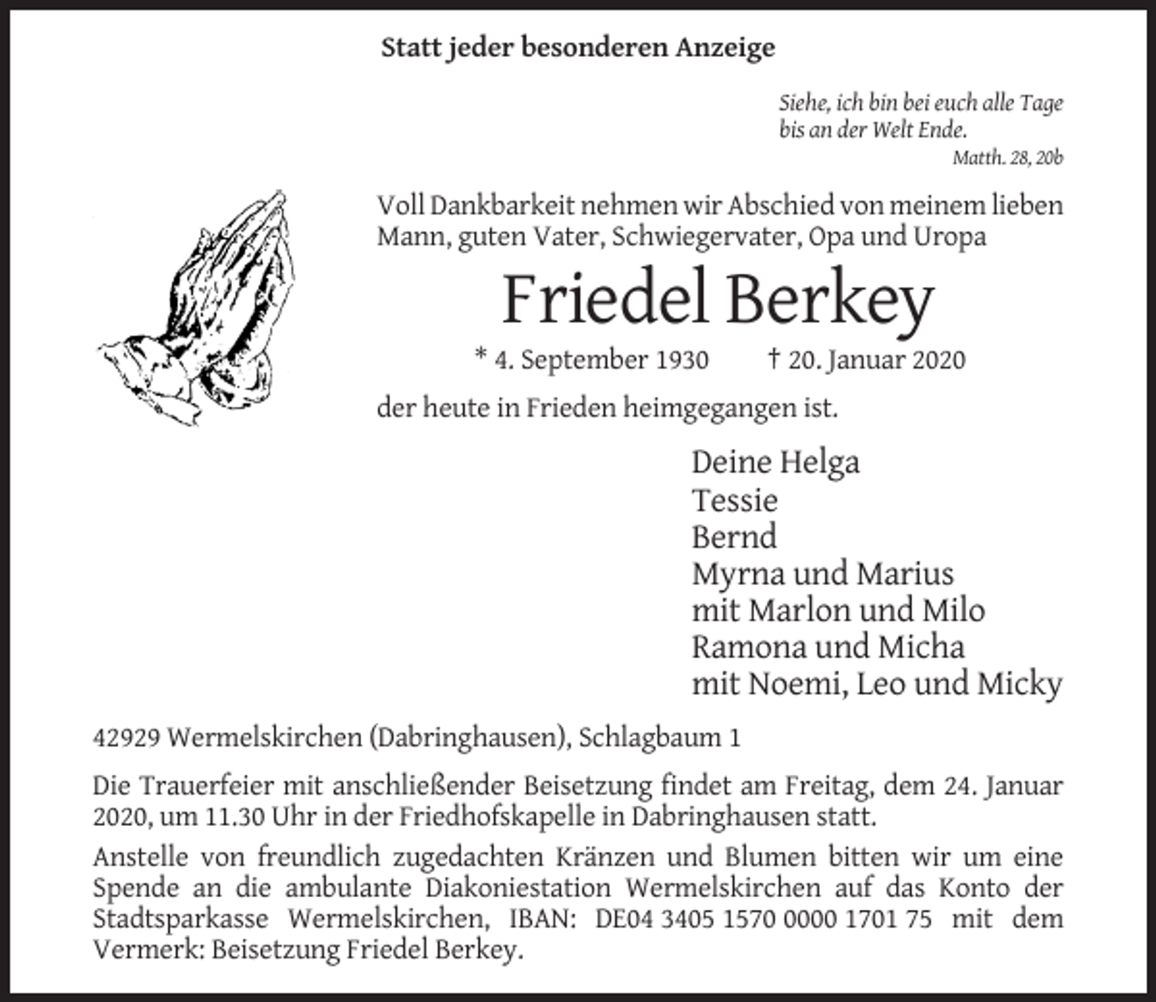 <p>Statt jeder besonderen Anzeige<br />Siehe, ich bin bei euch alle Tage<br />bis an der Welt Ende.<br />Matth. 28, 20b</p><p>Voll Dankbarkeit nehmen wir Abschied von meinem lieben<br />Mann, guten Vater, Schwiegervater, Opa und Uropa</p><p>Friedel Berkey<br />* 4. September 1930</p><p>† 20. Januar 2020</p><p>der heute in Frieden heimgegangen ist.</p><p>Deine Helga<br />Tessie<br />Bernd<br />Myrna und Marius<br />mit Marlon und Milo<br />Ramona und Micha<br />mit Noemi, Leo und Micky<br />42929 Wermelskirchen (Dabringhausen), Schlagbaum 1<br />Die Trauerfeier mit anschließender Beisetzung findet am Freitag, dem 24. Januar<br />2020, um 11.30 Uhr in der Friedhofskapelle in Dabringhausen statt.<br />Anstelle von freundlich zugedachten Kränzen und Blumen bitten wir um eine<br />Spende an die ambulante Diakoniestation Wermelskirchen auf das Konto der<br />Stadtsparkasse Wermelskirchen, IBAN: DE04 3405 157000 1701 75 mit dem<br />Vermerk: Beisetzung Friedel Berkey.</p>
