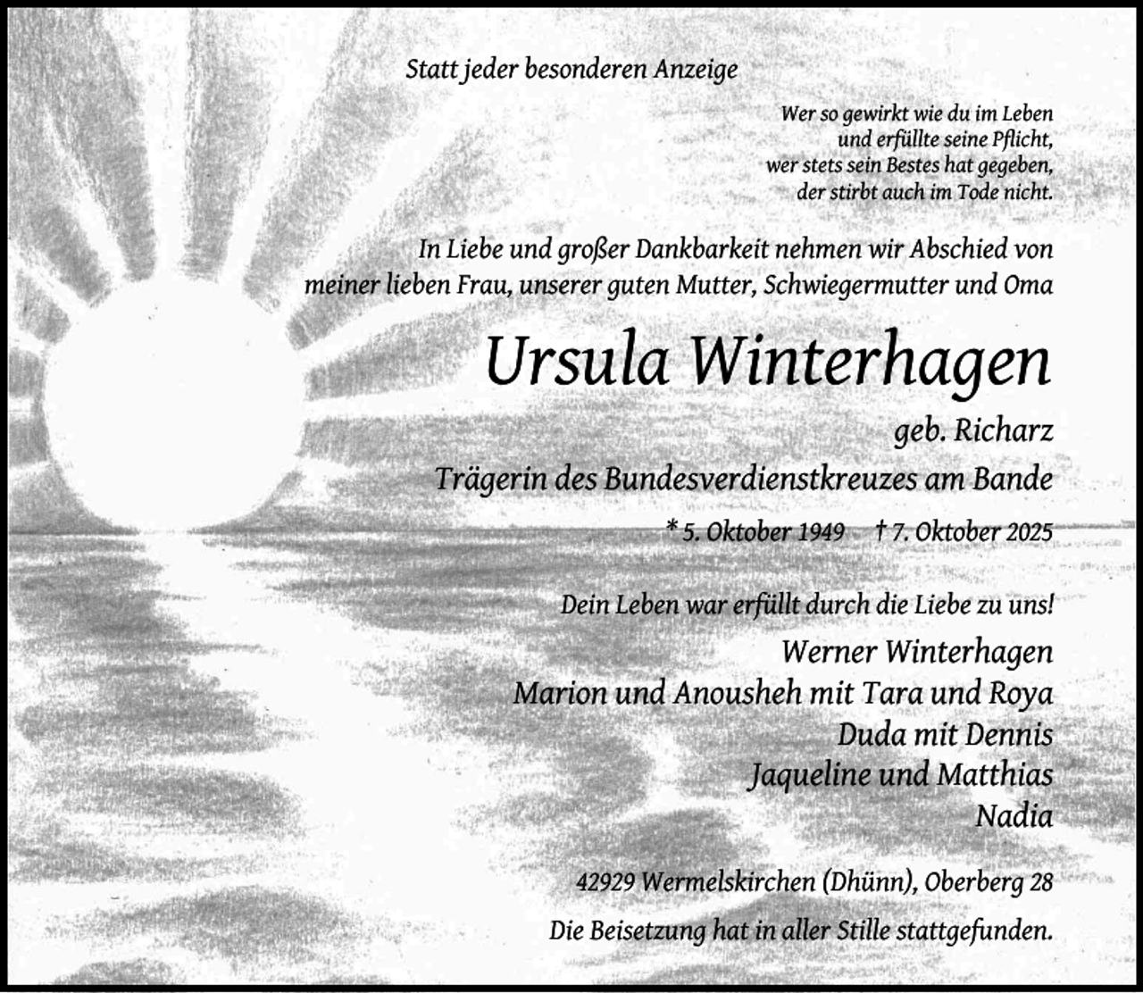 <p>Statt jeder besonderen Anzeige<br />Wer so gewirkt wie du im Leben<br />und erfüllte seine Pﬂicht,<br />wer stets sein Bestes hat gegeben,<br />der stirbt auch im Tode nicht.</p><p>In Liebe und großer Dankbarkeit nehmen wir Abschied von<br />meiner lieben Frau, unserer guten Mutter, Schwiegermutter und Oma</p><p>Ursula Winterhagen</p><p>geb. Richarz<br />Trägerin des Bundesverdienstkreuzes am Bande<br />* 5. Oktober 1949</p><p>† 7. Oktober 2025</p><p>Dein Leben war erfüllt durch die Liebe zu uns!</p><p>Werner Winterhagen<br />Marion und Anousheh mit Tara und Roya<br />Duda mit Dennis<br />Jaqueline und Matthias<br />Nadia<br />42929 Wermelskirchen (Dhünn), Oberberg 28<br />Die Beisetzung hat in aller Stille stattgefunden.</p>