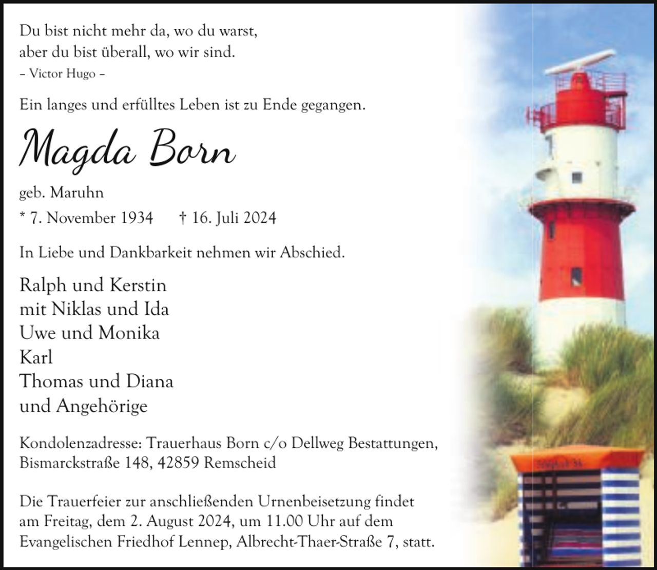 <p>Du bist nicht mehr da, wo du warst,<br />aber du bist überall, wo wir sind.<br />– Victor Hugo –</p>
<p>Ein langes und erfülltes Leben ist zu Ende gegangen.</p>
<p>Magda Bon<br />geb. Maruhn<br />* 7. November 1934</p>
<p>† 16. Juli 2024</p>
<p>In Liebe und Dankbarkeit nehmen wir Abschied.</p>
<p>Ralph und Kerstin<br />mit Niklas und Ida<br />Uwe und Monika<br />Karl<br />Thomas und Diana<br />und Angehörige<br />Kondolenzadresse: Trauerhaus Born c/o Dellweg Bestattungen,<br />Bismarckstraße 148, 42859 Remscheid<br />Die Trauerfeier zur anschließenden Urnenbeisetzung findet<br />am Freitag, dem 2. August 2024, um 11.00 Uhr auf dem<br />Evangelischen Friedhof Lennep, Albrecht-Thaer-Straße 7, statt.</p>