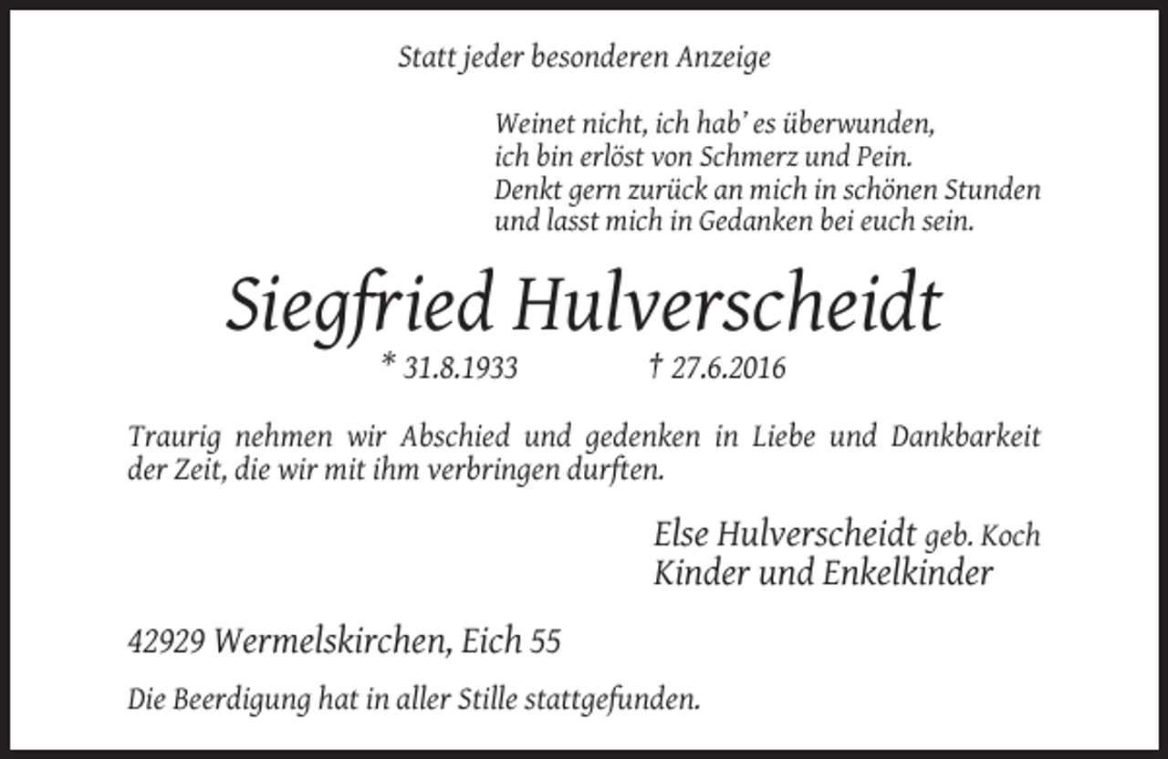 <p>Statt jeder besonderen Anzeige<br />Weinet nicht, ich hab’ es überwunden,<br />ich bin erlöst von Schmerz und Pein.<br />Denkt gern zurück an mich in schönen Stunden<br />und lasst mich in Gedanken bei euch sein.</p><p>Siegfried Hulverscheidt<br />* 31.8.1933</p><p>† 27.6.2016</p><p>Traurig nehmen wir Abschied und gedenken in Liebe und Dankbarkeit<br />der Zeit, die wir mit ihm verbringen durften.</p><p>Else Hulverscheidt geb. Koch<br />Kinder und Enkelkinder<br />42929 Wermelskirchen, Eich 55<br />Die Beerdigung hat in aller Stille stattgefunden.</p>