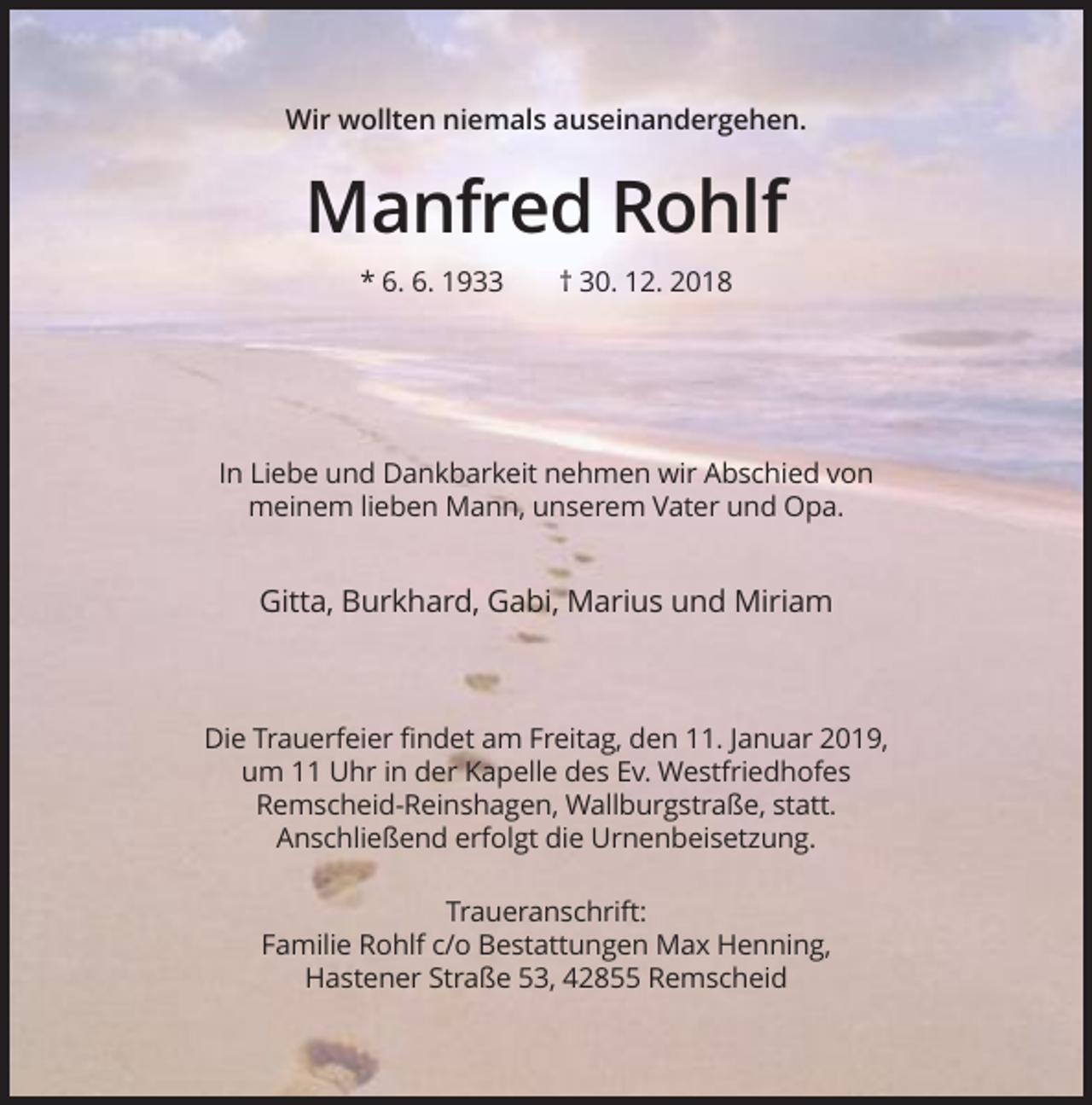 <p>Wir wollten niemals auseinandergehen.</p><p>Manfred Rohlf<br />* 6. 6. 1933</p><p>† 30. 12. 2018</p><p>In Liebe und Dankbarkeit nehmen wir Abschied von<br />meinem lieben Mann, unserem Vater und Opa.</p><p>Gitta, Burkhard, Gabi, Marius und Miriam</p><p>Die Trauerfeier findet am Freitag, den 11. Januar 2019,<br />um 11 Uhr in der Kapelle des Ev. Westfriedhofes<br />Remscheid-Reinshagen, Wallburgstraße, statt.<br />Anschließend erfolgt die Urnenbeisetzung.<br />Traueranschrift:<br />Familie Rohlf c/o Bestattungen Max Henning,<br />Hastener Straße 53, 42855 Remscheid</p>