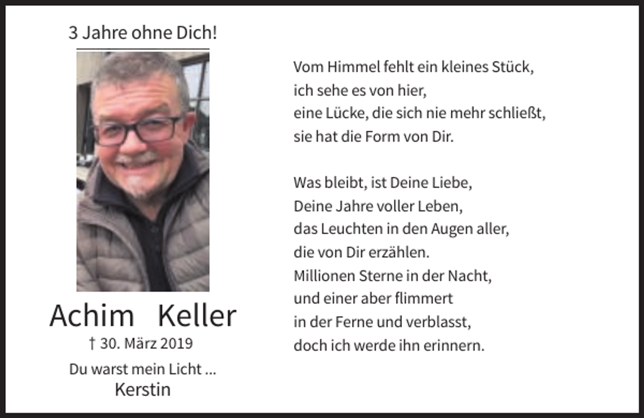<p>3 Jahre ohne Dich!<br />Vom Himmel fehlt ein kleines Stück,<br />ich sehe es von hier,<br />eine Lücke, die sich nie mehr schließt,<br />sie hat die Form von Dir.</p><p>Achim Keller<br />† 30. März 2019<br />Du warst mein Licht ...</p><p>Kerstin</p><p>Was bleibt, ist Deine Liebe,<br />Deine Jahre voller Leben,<br />das Leuchten in den Augen aller,<br />die von Dir erzählen.<br />Millionen Sterne in der Nacht,<br />und einer aber flimmert<br />in der Ferne und verblasst,<br />doch ich werde ihn erinnern.</p>