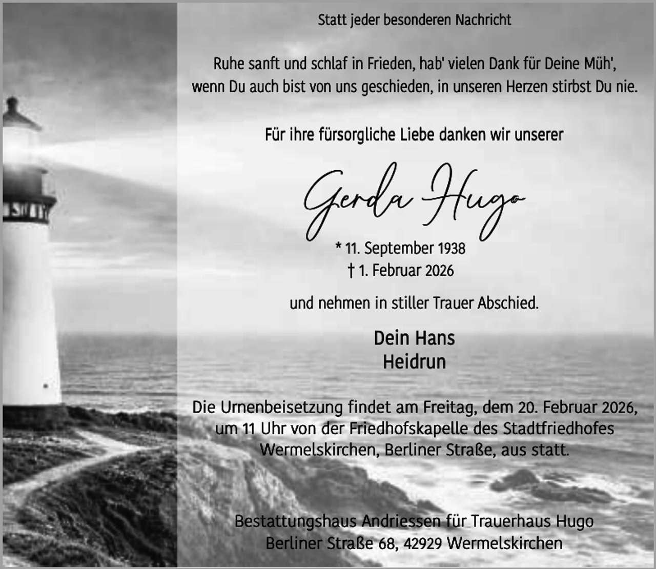 <p>Statt jeder besonderen Nachricht</p><p>Ruhe sanft und schlaf in Frieden, hab' vielen Dank für Deine Müh',<br />wenn Du auch bist von uns geschieden, in unseren Herzen stirbst Du nie.<br />Für ihre fürsorgliche Liebe danken wir unserer</p><p>Gerda Hugo<br />* 11. September 1938<br />† 1. Februar 2026</p><p>und nehmen in stiller Trauer Abschied.</p><p>Dein Hans<br />Heidrun<br />Die Urnenbeisetzung findet am Freitag, dem 20. Februar 2026,<br />um 11 Uhr von der Friedhofskapelle des Stadtfriedhofes<br />Wermelskirchen, Berliner Straße, aus statt.</p><p>Bestattungshaus Andriessen für Trauerhaus Hugo<br />Berliner Straße 68, 42929 Wermelskirchen</p>
