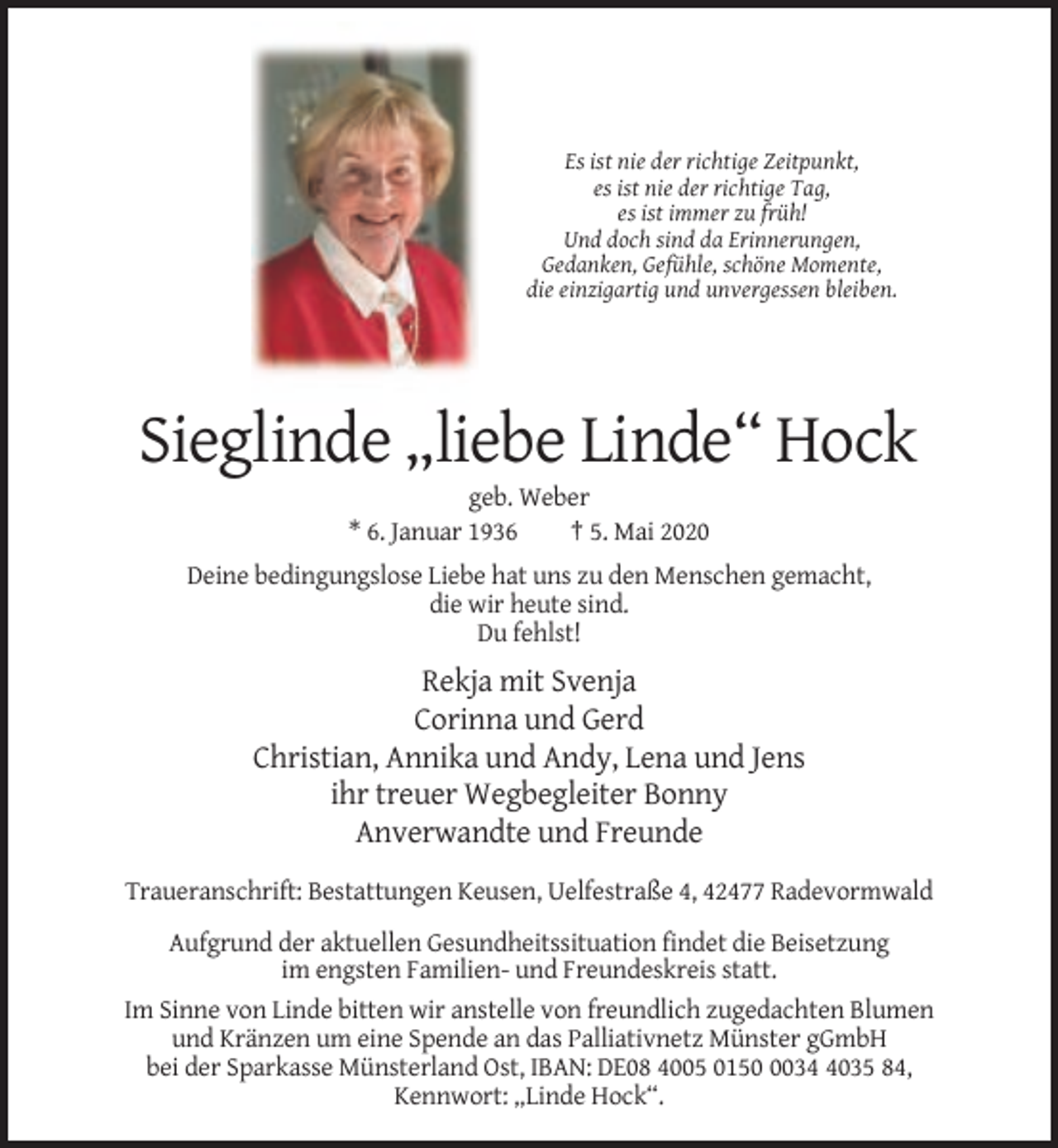 <p>Es ist nie der richtige Zeitpunkt,<br />es ist nie der richtige Tag,<br />es ist immer zu früh!<br />Und doch sind da Erinnerungen,<br />Gedanken, Gefühle, schöne Momente,<br />die einzigartig und unvergessen bleiben.</p><p>Sieglinde „liebe Linde“ Hock<br />geb. Weber<br />* 6. Januar 1936<br />† 5. Mai 2020<br />Deine bedingungslose Liebe hat uns zu den Menschen gemacht,<br />die wir heute sind.<br />Du fehlst!</p><p>Rekja mit Svenja<br />Corinna und Gerd<br />Christian, Annika und Andy, Lena und Jens<br />ihr treuer Wegbegleiter Bonny<br />Anverwandte und Freunde<br />Traueranschrift: Bestattungen Keusen, Uelfestraße 4, 42477 Radevormwald<br />Aufgrund der aktuellen Gesundheitssituation findet die Beisetzung<br />im engsten Familien- und Freundeskreis statt.<br />Im Sinne von Linde bitten wir anstelle von freundlich zugedachten Blumen<br />und Kränzen um eine Spende an das Palliativnetz Münster gGmbH<br />bei der Sparkasse Münsterland Ost, IBAN: DE08 4005 01503035 84,<br />Kennwort: „Linde Hock“.</p>