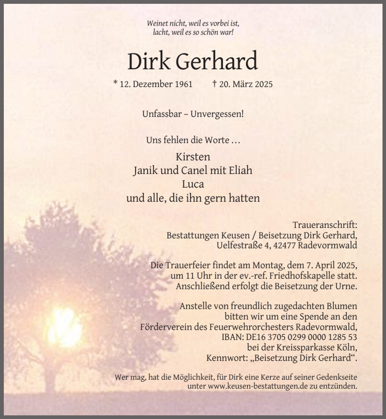<p>Weinet nicht, weil es vorbei ist,<br />lacht, weil es so schön war!</p><p>Dirk Gerhard<br />* 12. Dezember 1961</p><p>† 20. März 2025</p><p>Unfassbar – Unvergessen!<br />Uns fehlen die Worte ...</p><p>Kirsten<br />Janik und Canel mit Eliah<br />Luca<br />und alle, die ihn gern hatten<br />Traueranschrift:<br />Bestattungen Keusen / Beisetzung Dirk Gerhard,<br />Uelfestraße 4, 42477 Radevormwald<br />Die Trauerfeier findet am Montag, dem 7. April 2025,<br />um 11 Uhr in der ev.-ref. Friedhofskapelle statt.<br />Anschließend erfolgt die Beisetzung der Urne.<br />Anstelle von freundlich zugedachten Blumen<br />bitten wir um eine Spende an den<br />Förderverein des Feuerwehrorchesters Radevormwald,<br />IBAN: DE16 3705 0299 0000 1283<br />bei der Kreissparkasse Köln,<br />Kennwort: „Beisetzung Dirk Gerhard“.<br />Wer mag, hat die Möglichkeit, für Dirk eine Kerze auf seiner Gedenkseite<br />unter www.keusen-bestattungen.de zu entzünden.</p>