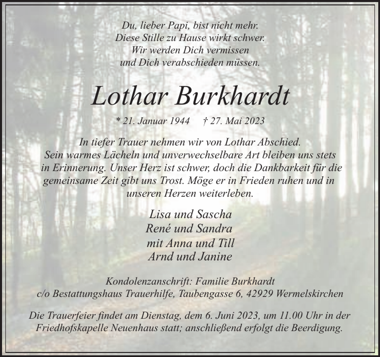 <p>Du, lieber Papi, bist nicht mehr.<br />Diese Stille zu Hause wirkt schwer.<br />Wir werden Dich vermissen<br />und Dich verabschieden müssen.</p><p>Lothar Burkhardt<br />* 21. Januar 1944</p><p>† 27. Mai 2023</p><p>In tiefer Trauer nehmen wir von Lothar Abschied.<br />Sein warmes Lächeln und unverwechselbare Art bleiben uns stets<br />in Erinnerung. Unser Herz ist schwer, doch die Dankbarkeit für die<br />gemeinsame Zeit gibt uns Trost. Möge er in Frieden ruhen und in<br />unseren Herzen weiterleben.</p><p>Lisa und Sascha<br />René und Sandra<br />mit Anna und Till<br />Arnd und Janine<br />Kondolenzanschrift: Familie Burkhardt<br />c/o Bestattungshaus Trauerhilfe, Taubengasse 6, 42929 Wermelskirchen<br />Die Trauerfeier findet am Dienstag, dem 6. Juni 2023, um 11.00 Uhr in der<br />Friedhofskapelle Neuenhaus statt; anschließend erfolgt die Beerdigung.</p>