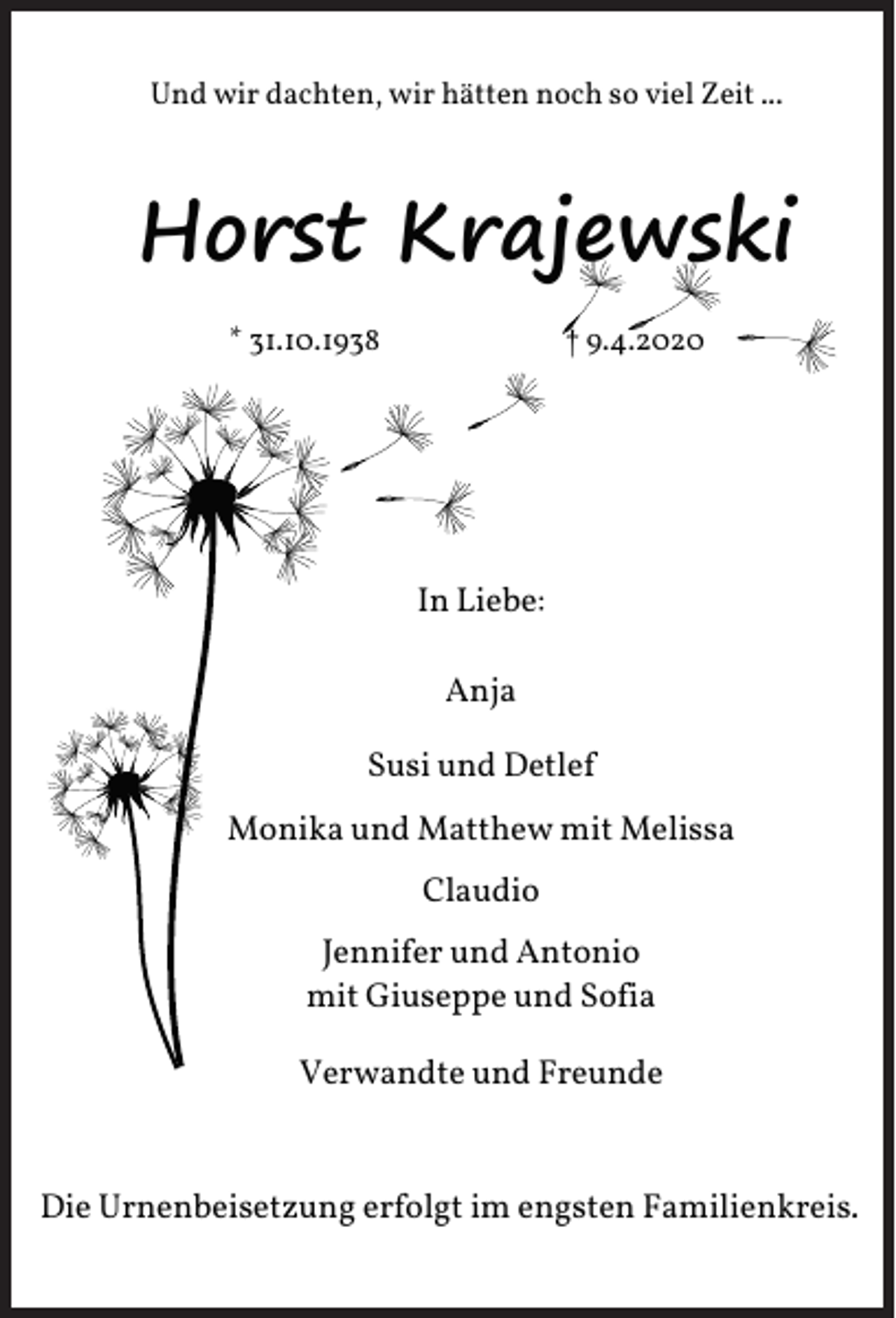 <p>Und wir dachten, wir hätten noch so viel Zeit ...</p><p>Horst Krajewski<br />* 31.10.1938</p><p>† 9.4.2020</p><p>In Liebe:<br />Anja<br />Susi und Detlef<br />Monika und Matthew mit Melissa<br />Claudio<br />Jennifer und Antonio<br />mit Giuseppe und Sofia<br />Verwandte und Freunde</p><p>Die Urnenbeisetzung erfolgt im engsten Familienkreis.</p>