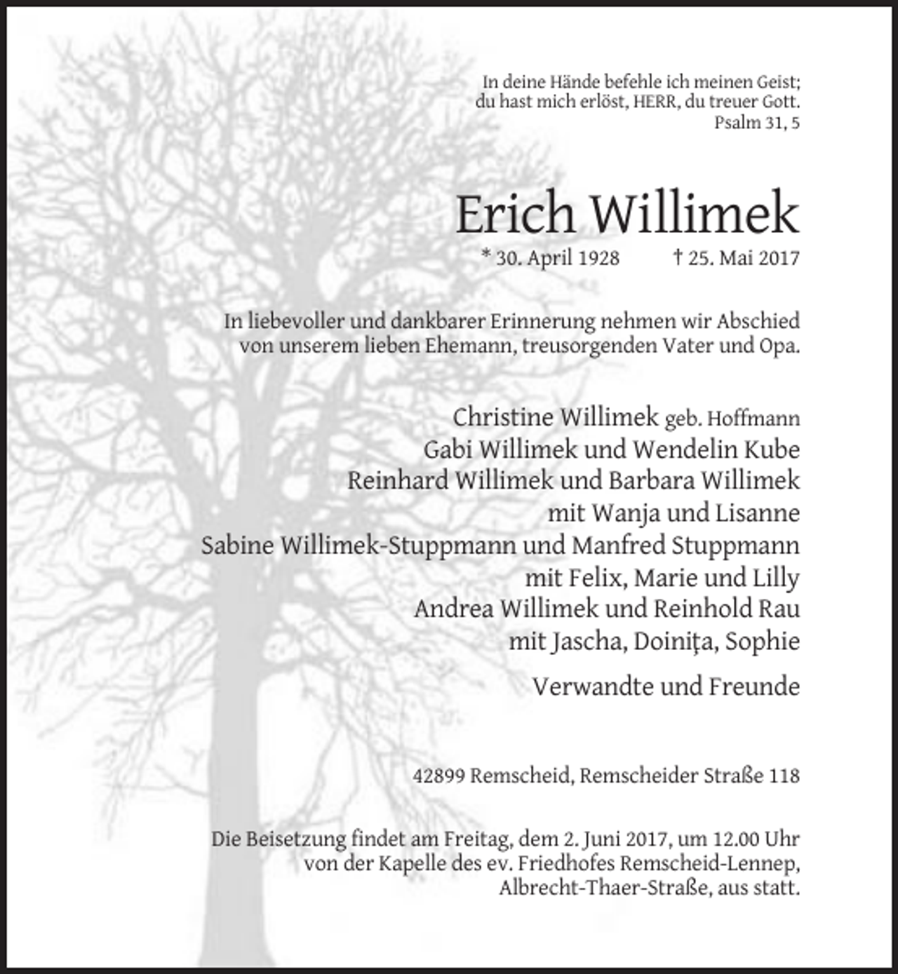 <p>In deine Hände befehle ich meinen Geist;<br />du hast mich erlöst, HERR, du treuer Gott.<br />Psalm 31, 5</p><p>Erich Willimek<br />* 30. April 1928</p><p>† 25. Mai 2017</p><p>In liebevoller und dankbarer Erinnerung nehmen wir Abschied<br />von unserem lieben Ehemann, treusorgenden Vater und Opa.</p><p>Christine Willimek geb. Hoffmann<br />Gabi Willimek und Wendelin Kube<br />Reinhard Willimek und Barbara Willimek<br />mit Wanja und Lisanne<br />Sabine Willimek-Stuppmann und Manfred Stuppmann<br />mit Felix, Marie und Lilly<br />Andrea Willimek und Reinhold Rau<br />mit Jascha, Doini¸ta, Sophie<br />Verwandte und Freunde</p><p>42899 Remscheid, Remscheider Straße 118<br />Die Beisetzung findet am Freitag, dem 2. Juni 2017, um 12.00 Uhr<br />von der Kapelle des ev. Friedhofes Remscheid-Lennep,<br />Albrecht-Thaer-Straße, aus statt.</p>