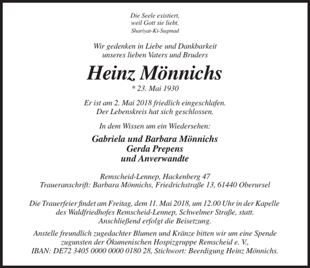 <p>Die Seele existiert,<br />weil Gott sie liebt.<br />Shariyat-Ki-Sugmad</p><p>Wir gedenken in Liebe und Dankbarkeit<br />unseres lieben Vaters und Bruders</p><p>Heinz Mönnichs<br />* 23. Mai 1930<br />Er ist am 2. Mai 2018 friedlich eingeschlafen.<br />Der Lebenskreis hat sich geschlossen.<br />In dem Wissen um ein Wiedersehen:</p><p>Gabriela und Barbara Mönnichs<br />Gerda Prepens<br />und Anverwandte<br />Remscheid-Lennep, Hackenberg 47<br />Traueranschrift: Barbara Mönnichs, Friedrichstraße 13, 61440 Oberursel<br />Die Trauerfeier findet am Freitag, dem 11. Mai 2018, um 12.00 Uhr in der Kapelle<br />des Waldfriedhofes Remscheid-Lennep, Schwelmer Straße, statt.<br />Anschließend erfolgt die Beisetzung.<br />Anstelle freundlich zugedachter Blumen und Kränze bitten wir um eine Spende<br />zugunsten der Ökumenischen Hospizgruppe Remscheid e. V.,<br />IBAN: DE72 3405 0180 28, Stichwort: Beerdigung Heinz Mönnichs.</p>