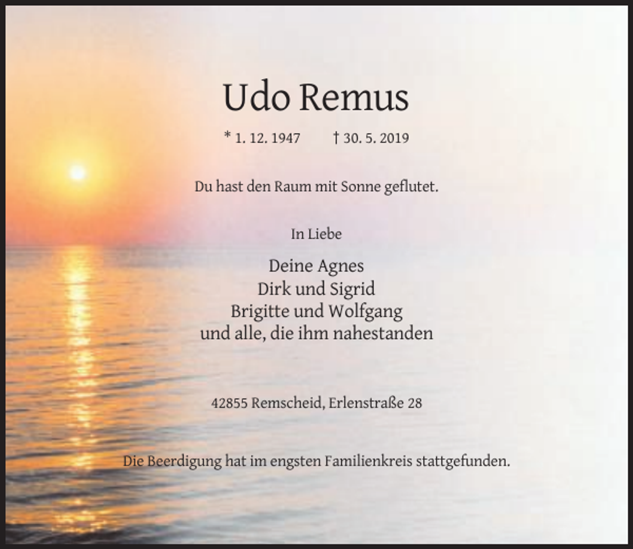 <p>Udo Remus<br />* 1. 12. 1947</p><p>† 30. 5. 2019</p><p>Du hast den Raum mit Sonne geflutet.</p><p>In Liebe</p><p>Deine Agnes<br />Dirk und Sigrid<br />Brigitte und Wolfgang<br />und alle, die ihm nahestanden</p><p>42855 Remscheid, Erlenstraße 28</p><p>Die Beerdigung hat im engsten Familienkreis stattgefunden.</p>