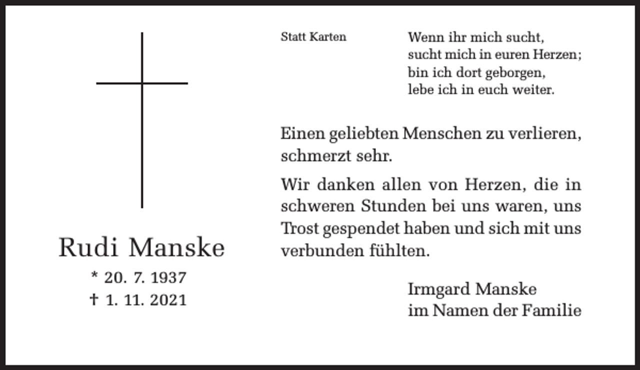 <p>Statt Karten</p><p>Wenn ihr mich sucht,<br />sucht mich in euren Herzen;<br />bin ich dort geborgen,<br />lebe ich in euch weiter.</p><p>Einen geliebten Menschen zu verlieren,<br />schmerzt sehr.</p><p>Rudi Manske<br />* 20. 7. 1937<br />† 1. 11. 2021</p><p>Wir danken allen von Herzen, die in<br />schweren Stunden bei uns waren, uns<br />Trost gespendet haben und sich mit uns<br />verbunden fühlten.<br />Irmgard Manske<br />im Namen der Familie</p>