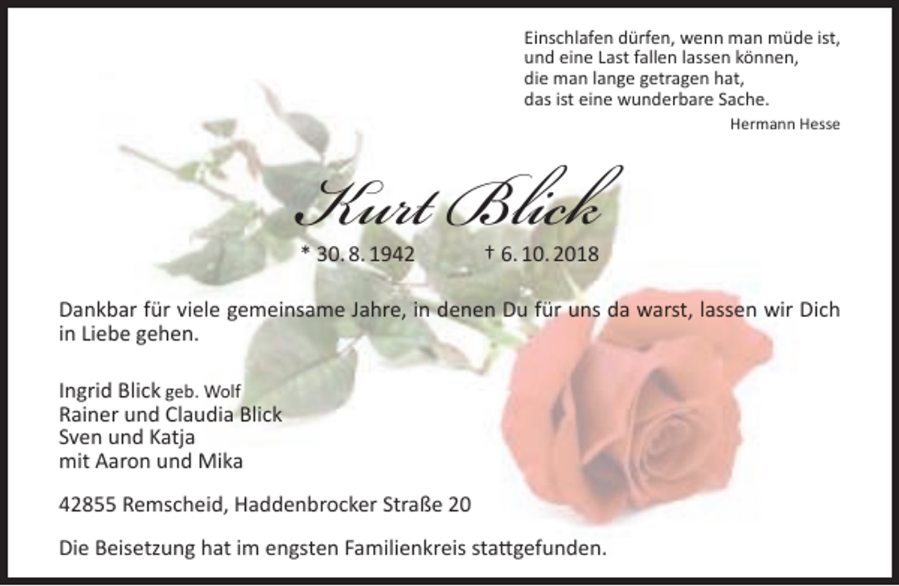 <p>Einschlafen dürfen, wenn man müde ist,<br />und eine Last fallen lassen können,<br />die man lange getragen hat,<br />das ist eine wunderbare Sache.</p><p>Kurt Blick<br />* 30. 8. 1942</p><p>Hermann Hesse</p><p>† 6. 10. 2018</p><p>Dankbar für viele gemeinsame Jahre, in denen Du für uns da warst, lassen wir Dich<br />in Liebe gehen.<br />Ingrid Blick geb. Wolf<br />Rainer und Claudia Blick<br />Sven und Katja<br />mit Aaron und Mika<br />42855 Remscheid, Haddenbrocker Straße 20<br />Die Beisetzung hat im engsten Familienkreis stattgefunden.</p>