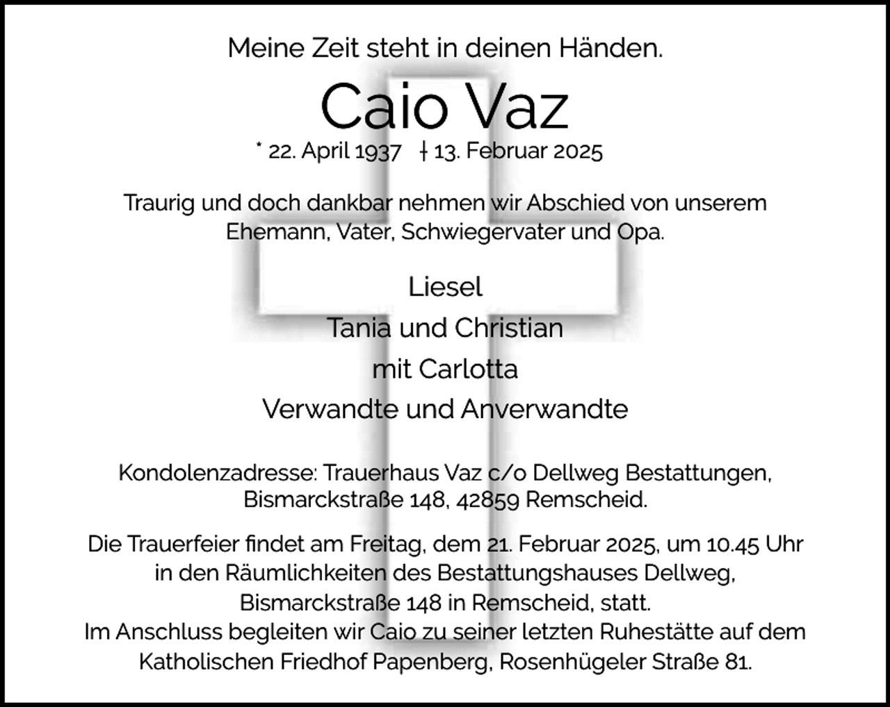 <p>Meine Zeit steht in deinen Händen.</p><p>Caio Vaz</p><p>* 22. April 1937 † 13. Februar 2025<br />Traurig und doch dankbar nehmen wir Abschied von unserem<br />Ehemann, Vater, Schwiegervater und Opa.</p><p>Liesel<br />Tania und Christian<br />mit Carlotta<br />Verwandte und Anverwandte<br />Kondolenzadresse: Trauerhaus Vaz c/o Dellweg Bestattungen,<br />Bismarckstraße 148, 42859 Remscheid.<br />Die Trauerfeier ﬁndet am Freitag, dem 21. Februar 2025, um 10.45 Uhr<br />in den Räumlichkeiten des Bestattungshauses Dellweg,<br />Bismarckstraße 148 in Remscheid, statt.<br />Im Anschluss begleiten wir Caio zu seiner letzten Ruhestätte auf dem<br />Katholischen Friedhof Papenberg, Rosenhügeler Straße 81.</p>