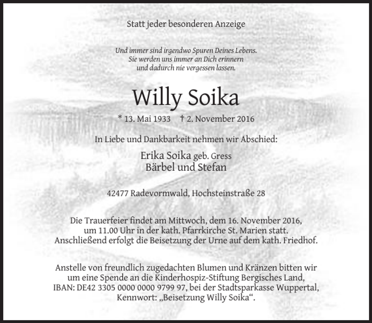 <p>Statt jeder besonderen Anzeige<br />Und immer sind irgendwo Spuren Deines Lebens.<br />Sie werden uns immer an Dich erinnern<br />und dadurch nie vergessen lassen.</p><p>Willy Soika<br />* 13. Mai 1933 † 2. November 2016<br />In Liebe und Dankbarkeit nehmen wir Abschied:</p><p>Erika Soika geb. Gress<br />Bärbel und Stefan<br />42477 Radevormwald, Hochsteinstraße 28<br />Die Trauerfeier findet am Mittwoch, dem 16. November 2016,<br />um 11.00 Uhr in der kath. Pfarrkirche St. Marien statt.<br />Anschließend erfolgt die Beisetzung der Urne auf dem kath. Friedhof.<br />Anstelle von freundlich zugedachten Blumen und Kränzen bitten wir<br />um eine Spende an die Kinderhospiz-Stiftung Bergisches Land,<br />IBAN: DE42 3305 9797, bei der Stadtsparkasse Wuppertal,<br />Kennwort: „Beisetzung Willy Soika“.</p>