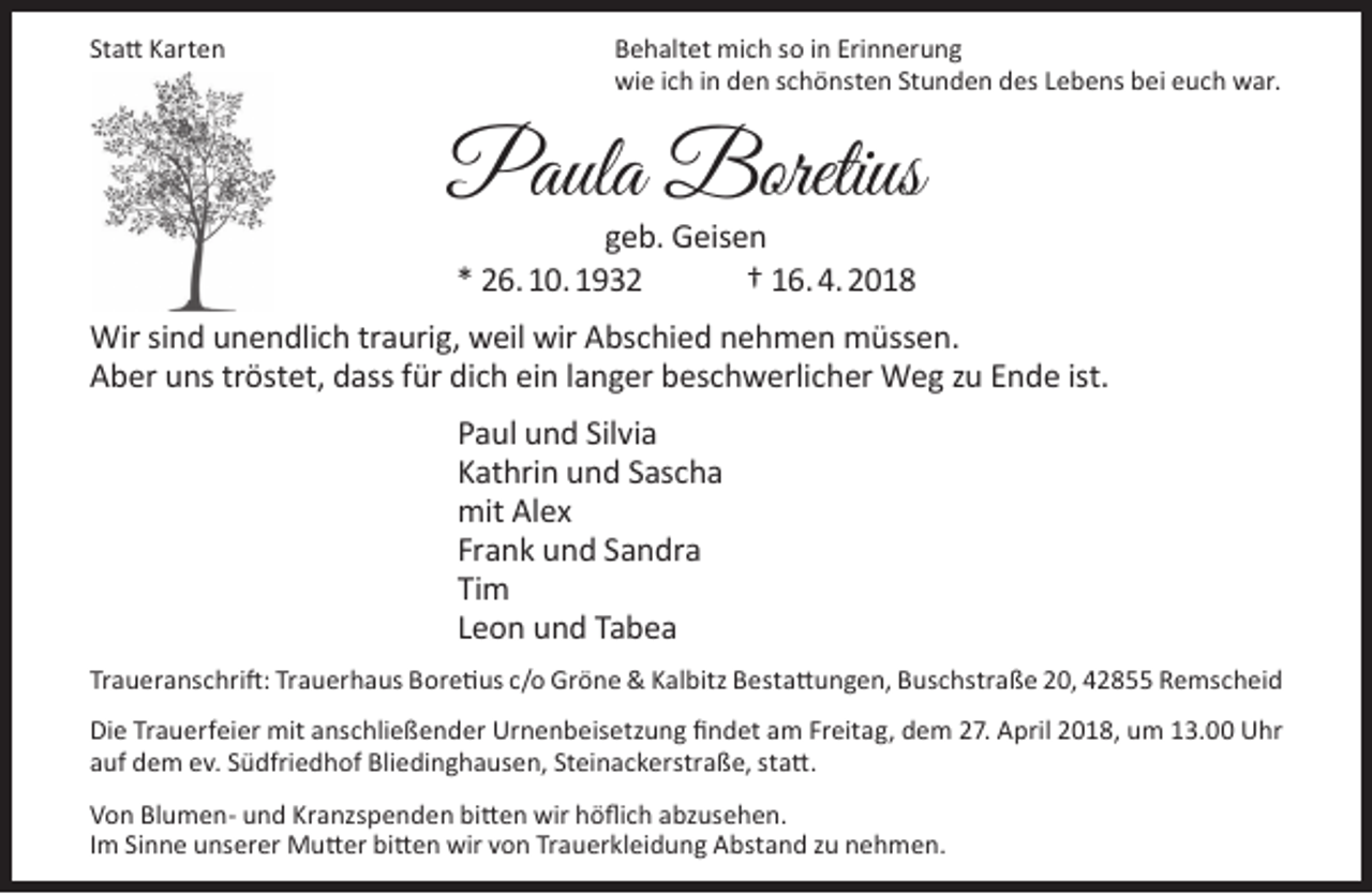 <p>Statt Karten</p><p>Behaltet mich so in Erinnerung<br />wie ich in den schönsten Stunden des Lebens bei euch war.</p><p>Paula Boretius<br />geb. Geisen<br />* 26. 10. 1932<br />† 16. 4. 2018</p><p>Wir sind unendlich traurig, weil wir Abschied nehmen müssen.<br />Aber uns tröstet, dass für dich ein langer beschwerlicher Weg zu Ende ist.<br />Paul und Silvia<br />Kathrin und Sascha<br />mit Alex<br />Frank und Sandra<br />Tim<br />Leon und Tabea<br />Traueranschrift: Trauerhaus Boretius c/o Gröne &amp; Kalbitz Bestattungen, Buschstraße 20, 42855 Remscheid<br />Die Trauerfeier mit anschließender Urnenbeisetzung findet am Freitag, dem 27. April 2018, um 13.00 Uhr<br />auf dem ev. Südfriedhof Bliedinghausen, Steinackerstraße, statt.<br />Von Blumen- und Kranzspenden bitten wir höflich abzusehen.<br />Im Sinne unserer Mutter bitten wir von Trauerkleidung Abstand zu nehmen.</p>