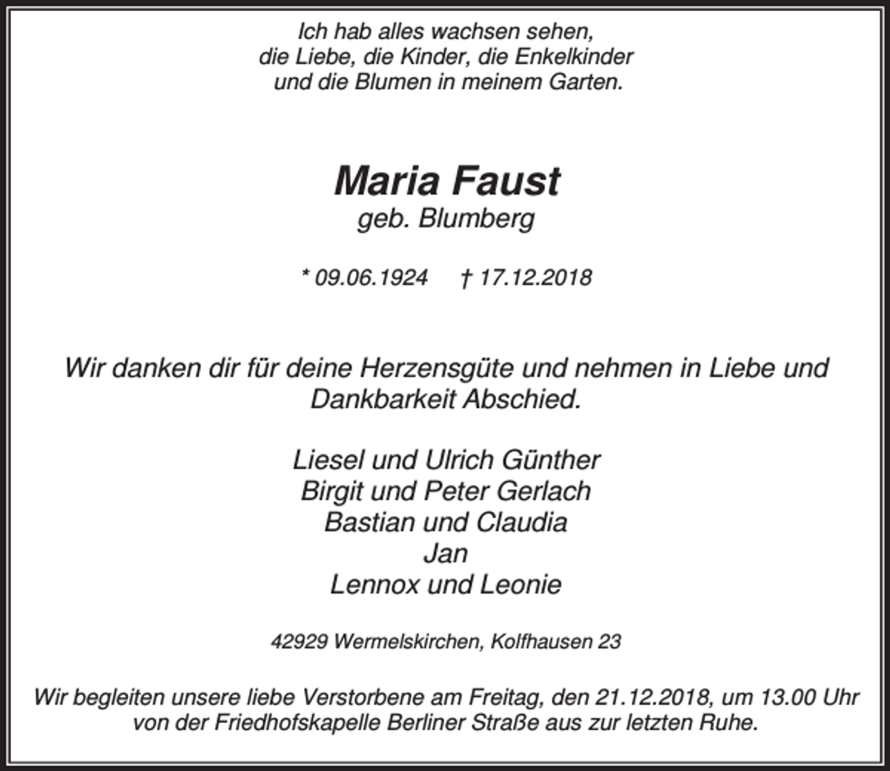 <p>Ich hab alles wachsen sehen,<br />die Liebe, die Kinder, die Enkelkinder<br />und die Blumen in meinem Garten.</p><p>Maria Faust<br />geb. Blumberg</p><p>* 09.06.1924</p><p>† 17.12.2018</p><p>Wir danken dir für deine Herzensgüte und nehmen in Liebe und<br />Dankbarkeit Abschied.<br />Liesel und Ulrich Günther<br />Birgit und Peter Gerlach<br />Bastian und Claudia<br />Jan<br />Lennox und Leonie<br />42929 Wermelskirchen, Kolfhausen 23</p><p>Wir begleiten unsere liebe Verstorbene am Freitag, den 21.12.2018, um 13.00 Uhr<br />von der Friedhofskapelle Berliner Straße aus zur letzten Ruhe.</p>