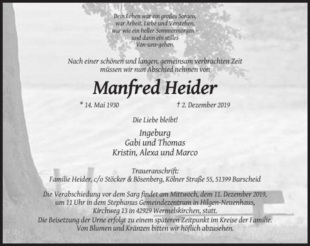<p>Dein Leben war ein großes Sorgen,<br />war Arbeit, Liebe und Verstehen,<br />war wie ein heller Sommermorgen –<br />und dann ein stilles<br />Von-uns-gehen.</p><p>Nach einer schönen und langen, gemeinsam verbrachten Zeit<br />müssen wir nun Abschied nehmen von</p><p>Manfred Heider<br />* 14. Mai 1930</p><p>† 2. Dezember 2019<br />Die Liebe bleibt!</p><p>Ingeburg<br />Gabi und Thomas<br />Kristin, Alexa und Marco<br />Traueranschrift:<br />Familie Heider, c/o Stöcker &amp; Bösenberg, Kölner Straße 55, 51399 Burscheid<br />Die Verabschiedung vor dem Sarg findet am Mittwoch, dem 11. Dezember 2019,<br />um 11 Uhr in dem Stephanus Gemeindezentrum in Hilgen-Neuenhaus,<br />Kirchweg 13 in 42929 Wermelskirchen, statt.<br />Die Beisetzung der Urne erfolgt zu einem späteren Zeitpunkt im Kreise der Familie.<br />Von Blumen und Kränzen bitten wir höflich abzusehen.</p>