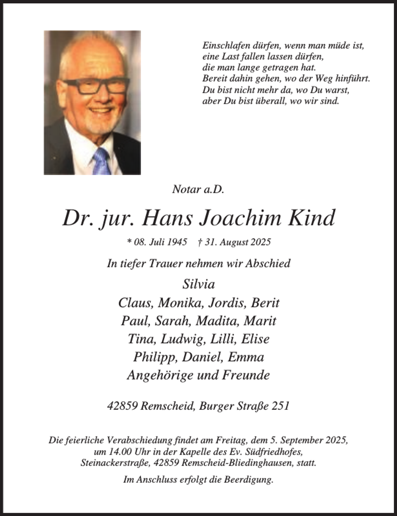 <p>Einschlafen dürfen, wenn man müde ist,<br />eine Last fallen lassen dürfen,<br />die man lange getragen hat.<br />Bereit dahin gehen, wo der Weg hinführt.<br />Du bist nicht mehr da, wo Du warst,<br />aber Du bist überall, wo wir sind.</p><p>Notar a.D.</p><p>Dr. jur. Hans Joachim Kind<br />* 08. Juli 1945</p><p>† 31. August 2025</p><p>In tiefer Trauer nehmen wir Abschied</p><p>Silvia<br />Claus, Monika, Jordis, Berit<br />Paul, Sarah, Madita, Marit<br />Tina, Ludwig, Lilli, Elise<br />Philipp, Daniel, Emma<br />Angehörige und Freunde<br />42859 Remscheid, Burger Straße 251<br />Die feierliche Verabschiedung findet am Freitag, dem 5. September 2025,<br />um 14.00 Uhr in der Kapelle des Ev. Südfriedhofes,<br />Steinackerstraße, 42859 Remscheid-Bliedinghausen, statt.<br />Im Anschluss erfolgt die Beerdigung.</p>