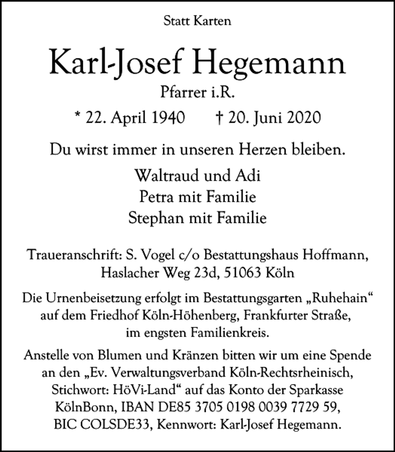 <p>Statt Karten</p><p>Karl-Josef Hegemann<br />Pfarrer i.R.<br />* 22. April 1940<br />† 20. Juni 2020</p><p>Du wirst immer in unseren Herzen bleiben.<br />Waltraud und Adi<br />Petra mit Familie<br />Stephan mit Familie<br />Traueranschrift: S. Vogel c/o Bestattungshaus Hoffmann,<br />Haslacher Weg 23d, 51063 Köln<br />Die Urnenbeisetzung erfolgt im Bestattungsgarten „Ruhehain“<br />auf dem Friedhof Köln-Höhenberg, Frankfurter Straße,<br />im engsten Familienkreis.<br />Anstelle von Blumen und Kränzen bitten wir um eine Spende<br />an den „Ev. Verwaltungsverband Köln-Rechtsrheinisch,<br />Stichwort: HöVi-Land“ auf das Konto der Sparkasse<br />KölnBonn, IBAN DE85 3705 0198 0039 7729 59,<br />BIC COLSDE33, Kennwort: Karl-Josef Hegemann.</p>