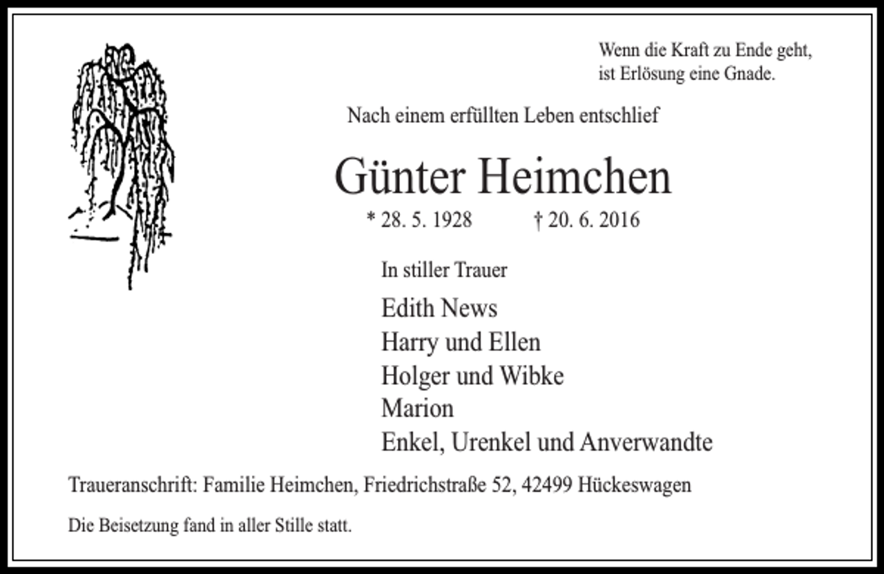 <p>Wenn die Kraft zu Ende geht,<br />ist Erlösung eine Gnade.</p><p>Nach einem erfüllten Leben entschlief</p><p>Günter Heimchen<br />* 28. 5. 1928</p><p>† 20. 6. 2016</p><p>In stiller Trauer</p><p>Edith News<br />Harry und Ellen<br />Holger und Wibke<br />Marion<br />Enkel, Urenkel und Anverwandte<br />Traueranschrift: Familie Heimchen, Friedrichstraße 52, 42499 Hückeswagen<br />Die Beisetzung fand in aller Stille statt.</p>
