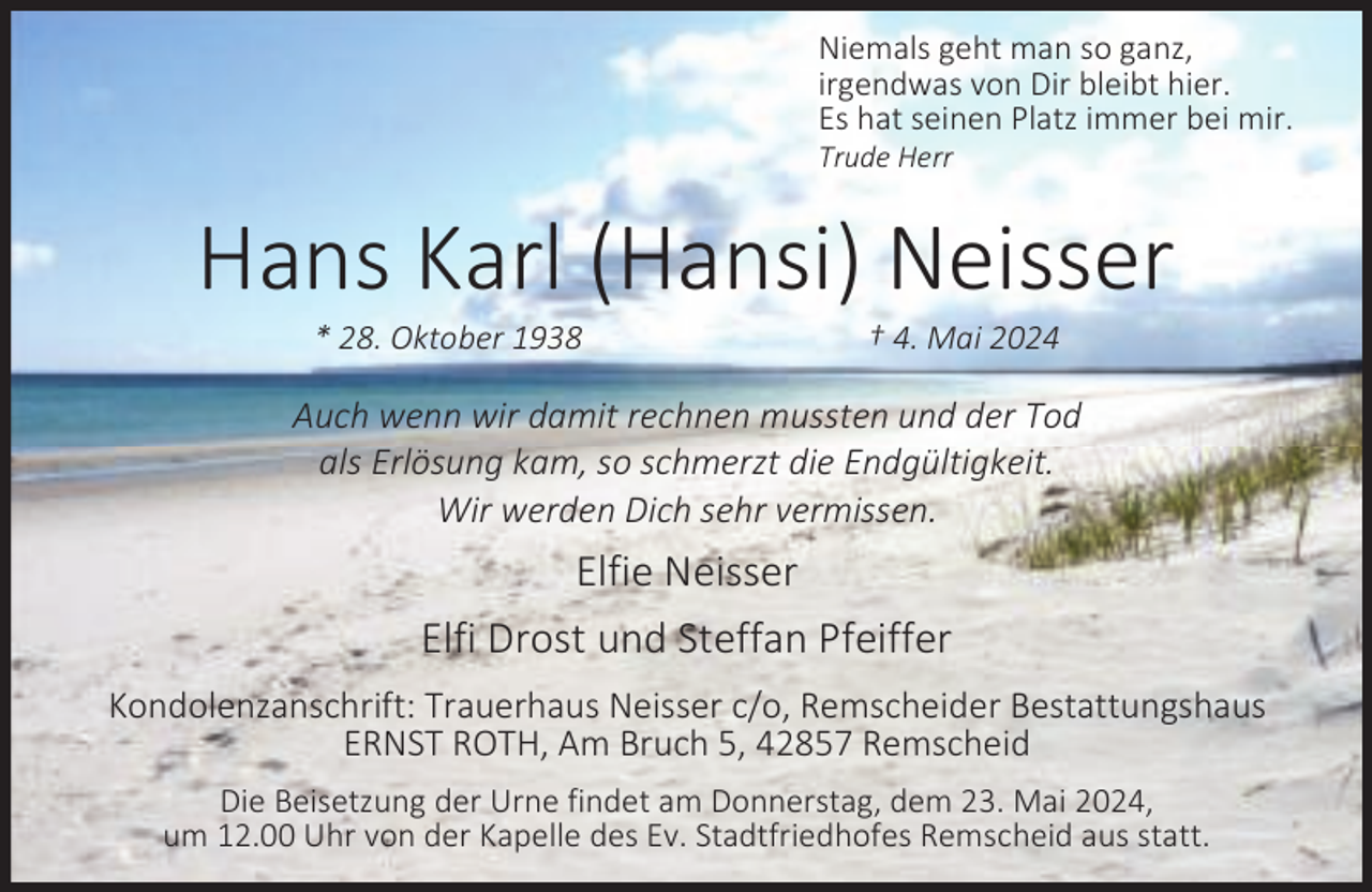 <p>Niemals geht man so ganz,<br />irgendwas von Dir bleibt hier.<br />Es hat seinen Platz immer bei mir.</p><p>Trude Herr</p><p>Hans Karl (Hansi) Neisser<br />* 28. Oktober 1938</p><p>† 4. Mai 2024</p><p>Auch wenn wir damit rechnen mussten und der Tod<br />als Erlösung kam, so schmerzt die Endgültigkeit.<br />Wir werden Dich sehr vermissen.</p><p>Elfie Neisser<br />Elfi Drost und Steffan Pfeiffer<br />Kondolenzanschrift: Trauerhaus Neisser c/o, Remscheider Bestattungshaus<br />ERNST ROTH, Am Bruch 5, 42857 Remscheid<br />Die Beisetzung der Urne findet am Donnerstag, dem 23. Mai 2024,<br />um 12.00 Uhr von der Kapelle des Ev. Stadtfriedhofes Remscheid aus statt.</p>