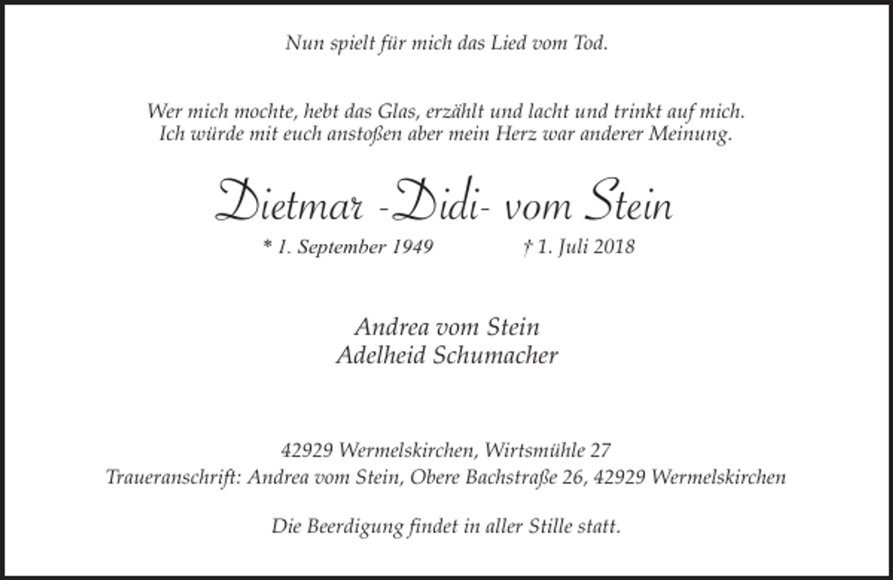 <p>Nun spielt für mich das Lied vom Tod.<br />Wer mich mochte, hebt das Glas, erzählt und lacht und trinkt auf mich.<br />Ich würde mit euch anstoßen aber mein Herz war anderer Meinung.</p><p>Dietmar -Didi- vom Stein<br />* 1. September 1949</p><p>† 1. Juli 2018</p><p>Andrea vom Stein<br />Adelheid Schumacher</p><p>42929 Wermelskirchen, Wirtsmühle 27<br />Traueranschrift: Andrea vom Stein, Obere Bachstraße 26, 42929 Wermelskirchen<br />Die Beerdigung findet in aller Stille statt.</p>
