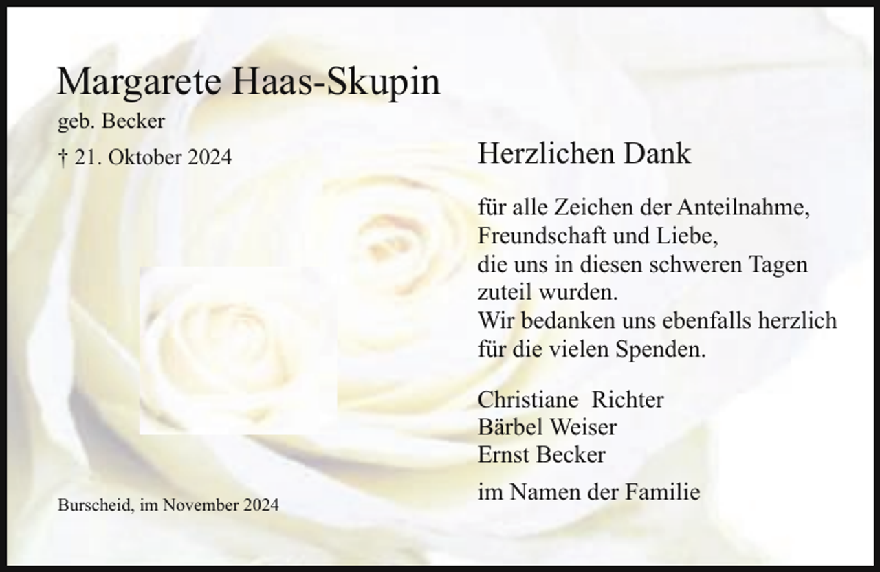 <p>Margarete Haas-Skupin<br />geb. Becker</p><p>† 21. Oktober 2024</p><p>Herzlichen Dank<br />für alle Zeichen der Anteilnahme,<br />Freundschaft und Liebe,<br />die uns in diesen schweren Tagen<br />zuteil wurden.<br />Wir bedanken uns ebenfalls herzlich<br />für die vielen Spenden.</p><p>Burscheid, im November 2024</p><p>Christiane Richter<br />Bärbel Weiser<br />Ernst Becker<br />im Namen der Familie</p>