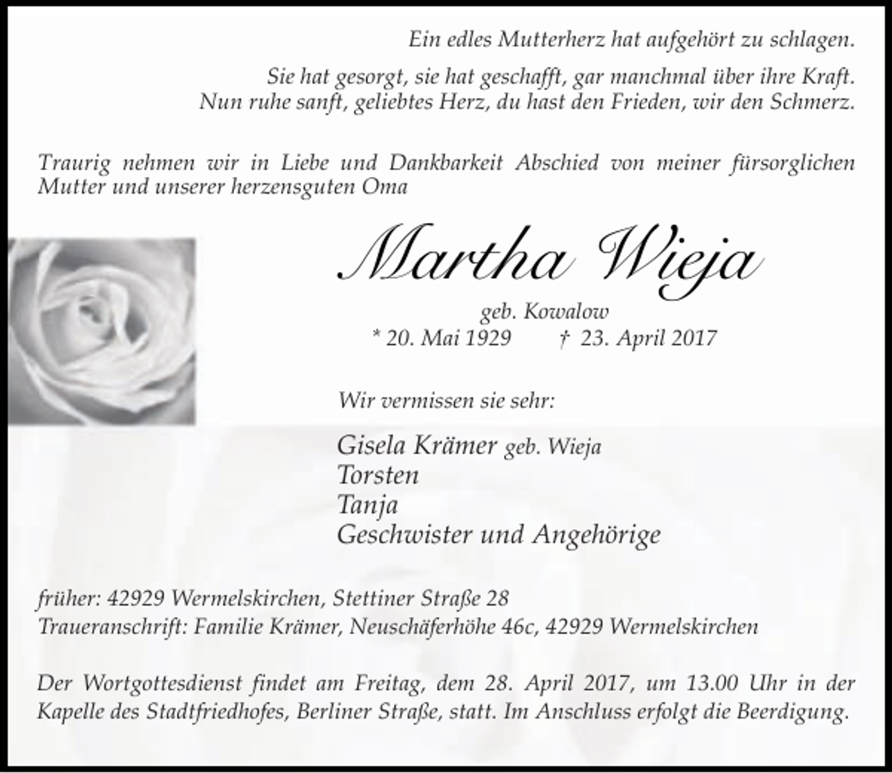 <p>Ein edles Mutterherz hat aufgehört zu schlagen.<br />Sie hat gesorgt, sie hat geschafft, gar manchmal über ihre Kraft.<br />Nun ruhe sanft, geliebtes Herz, du hast den Frieden, wir den Schmerz.<br />Traurig nehmen wir in Liebe und Dankbarkeit Abschied von meiner fürsorglichen<br />Mutter und unserer herzensguten Oma</p><p>Martha Wieja<br />geb. Kowalow<br />* 20. Mai 1929<br />† 23. April 2017</p><p>Wir vermissen sie sehr:</p><p>Gisela Krämer geb. Wieja<br />Torsten<br />Tanja<br />Geschwister und Angehörige<br />früher: 42929 Wermelskirchen, Stettiner Straße 28<br />Traueranschrift: Familie Krämer, Neuschäferhöhe 46c, 42929 Wermelskirchen<br />Der Wortgottesdienst findet am Freitag, dem 28. April 2017, um 13.00 Uhr in der<br />Kapelle des Stadtfriedhofes, Berliner Straße, statt. Im Anschluss erfolgt die Beerdigung.</p>